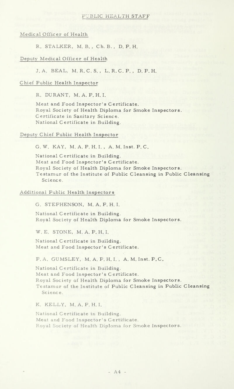 Medical Officer of Health R, STALKER, M. B. , Ch. B. , D, P. H, Deputy Medical Officer of Health J. A. BEAL, M, R. C.S, , L, R, C,P, , D. P. H, Chief Public Health Inspector R, DURANT, M. A. P. H, 1. Meat and Food Inspector's Certificate. Royal Society of Health Diploma for Smoke Inspectors. Certificate in Sanitary Science. National Certificate in Building. Deputy Chief Public Health Inspector G.W. KAY, M. A. P, H, L , A. M. Inst. P. C. National Certificate in Building. Meat and Food Inspector's Certificate. Royal Society of Health Diploma for Smoke Inspectors. Testamur of the Institute of Public Cleansing in Public Cleansing Science. Additional Public Health Inspectors G. STEPHENSON, M. A. P. H. I. National Certificate in Building. Royal Society of Health Diploma for Smoke Inspectors. W. E. STONE, M. A. P. H. 1. National Certificate in Building. Meat and Food Inspector's Certificate. P.A. GUMSLEY, M. A. P. H. L , A. M. Inst. P, C. National Certificate in Building. Meat and Food Inspector's Certificate. Royal Society of Health Diploma for Smoke Inspectors. Testamur of the Institute of Public Cleansing in Public Cleansing Science. K. KELLY, M. A. P, H. 1. National Certificate in Building. Meat and P^ood Inspector's Certificate. Poyal b'iciety of Health Diploma for Smoke Inspectors. A4