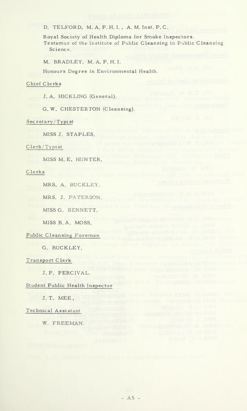 D. TELFORD, M. A, P, H. I. , A. M, Inst. P. C. Royal Society of Health Diploma for Smoke Inspectors, Testamur of the Institute of Public Cleansing in Public Cleansing Science. M, BRADLEY, M. A. P. H. L Honours Degree in Environmental Health, Chief Clerks J.A, HICKLING (General), G,W, CHESTERTON (Cleansing). Secretary/Typist MISS J, STAPLES, C lerk/ Typist MISS M, E, HUNTER, Clerks MRS, A, BUCKLEY, MRS, J. PATERSON, MISS G, BENNETT, MISS B, A, MOSS, Public Cleansing Foreman G, BUCKLEY. Transport Clerk J, P, PERCIVAL, Student Public Health Inspector J, T, MEE , Technical Assistant W, FREEMAN. A5