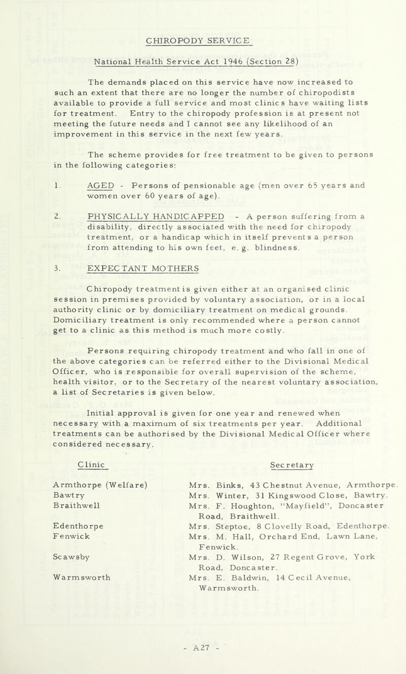 CHIROPODY SERVICE National Health Service Act 1946 (Section 28) The demands placed on this service have now increased to such an extent that there are no longer the number of chiropodists available to provide a full service and most clinics have waiting lists for treatment. Entry to the chiropody profession is at present not meeting the future needs and I cannot see any likelihood of an improvement in this service in the next few years. The scheme provides for free treatment to be given to persons in the following categories: 1. AGED - Persons of pensionable age (men over 65 years and women over 60 years of age). Z. PHYSICALLY HANDICAPPED - A person suffering from a disability, directly associated with the need for chiropody treatment, or a handicap which in itself prevents a person from attending to his own feet, e, g. blindness. 3. EXPECTANT MOTHERS Chiropody treatment is given either at an organised clinic session in premises provided by voluntary association, or in a local authority clinic or by domiciliary treatment on medical grounds. Domiciliary treatment is only recommended where a person cannot get to a clinic as this method is much more costly. Persons requiring chiropody treatment and who fall in one of the above categories can be referred either to the Divisional Medical Officer, who is responsible for overall supervision of the scheme, health visitor, or to the Secretary of the nearest voluntary association, a list of Secretaries is given below. Initial approval is given for one year and renewed when necessary with a maximum of six treatments per year. Additional treatments can be authorised by the Divisional Medical Officer where considered necessary. Clinic Armthorpe (Welfare) Bawtry Braithwell Edenthorpe F enwick Scawsby Warmsworth Sec retary Mrs. Binks, 43 Chestnut Avenue, Armthorpe. Mrs. Winter, 31 King swood C lo se, Bawtry. Mrs. F. Houghton, Mayfield, Doncaster Road, Braithwell, Mrs. Steptoe, 8 Clovelly Road, Edenthorpe. Mrs. M. Hall, Orchard End, Lawn Lane, F enwick. Mrs. D. Wilson, 27 Regent Grove, York Road, Doncaster. Mrs. E, Baldwin, 14 C ecil Avenue, Warmsworth. A27