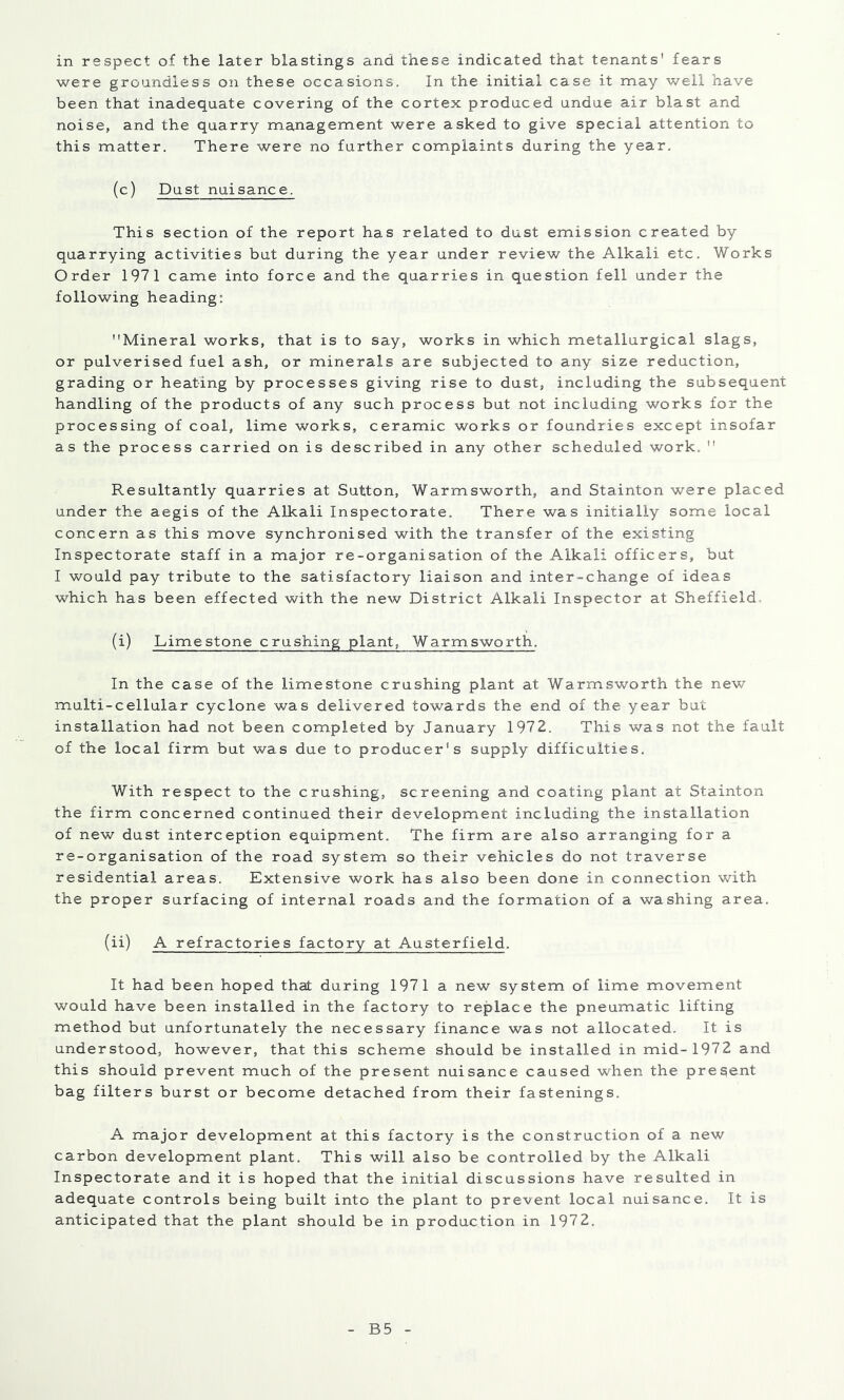 were groundless on these occasions. In the initial case it may well have been that inadequate covering of the cortex produced undue air blast and noise, and the quarry management were asked to give special attention to this matter. There were no further complaints during the year. (c) Dust nuisance. This section of the report has related to dust emission created by quarrying activities but during the year under review the Alkali etc. Works Order 1971 came into force and the quarries in question fell under the following heading; Mineral works, that is to say, works in which metallurgical slags, or pulverised fuel ash, or minerals are subjected to any size reduction, grading or heating by processes giving rise to dust, including the subsequent handling of the products of any such process but not including works for the processing of coal, lime works, ceramic works or foundries except insofar as the process carried on is described in any other scheduled work,  Resultantly quarries at Sutton, Warmsworth, and Stainton were placed under the aegis of the Alkali Inspectorate, There was initially some local concern as this move synchronised with the transfer of the existing Inspectorate staff in a major re-organisation of the Alkali officers, but I would pay tribute to the satisfactory liaison and inter-change of ideas which has been effected with the new District Alkali Inspector at Sheffield. (i) Limestone crushing plant, Warmsworth. In the case of the limestone crushing plant at Warmsworth the new multi-cellular cyclone was delivered towards the end of the year but installation had not been completed by January 1972. This was not the fault of the local firm but was due to producer's supply difficulties. With respect to the crushing, screening and coating plant at Stainton the firm concerned continued their development including the installation of new dust interception equipment. The firm are also arranging for a re-organisation of the road system so their vehicles do not traverse residential areas. Extensive work has also been done in connection with the proper surfacing of internal roads and the formation of a washing area. (ii) A refractories factory at Austerfield. It had been hoped that during 1971 a new system of lime movement would have been installed in the factory to replace the pneumatic lifting method but unfortunately the necessary finance was not allocated. It is understood, however, that this scheme should be installed in mid- 1972 and this should prevent much of the present nuisance caused when the present bag filters burst or become detached from their fastenings. A major development at this factory is the construction of a new carbon development plant. This will also be controlled by the Alkali Inspectorate and it is hoped that the initial discussions have resulted in adequate controls being built into the plant to prevent local nuisance. It is anticipated that the plant should be in production in 197 2. B5
