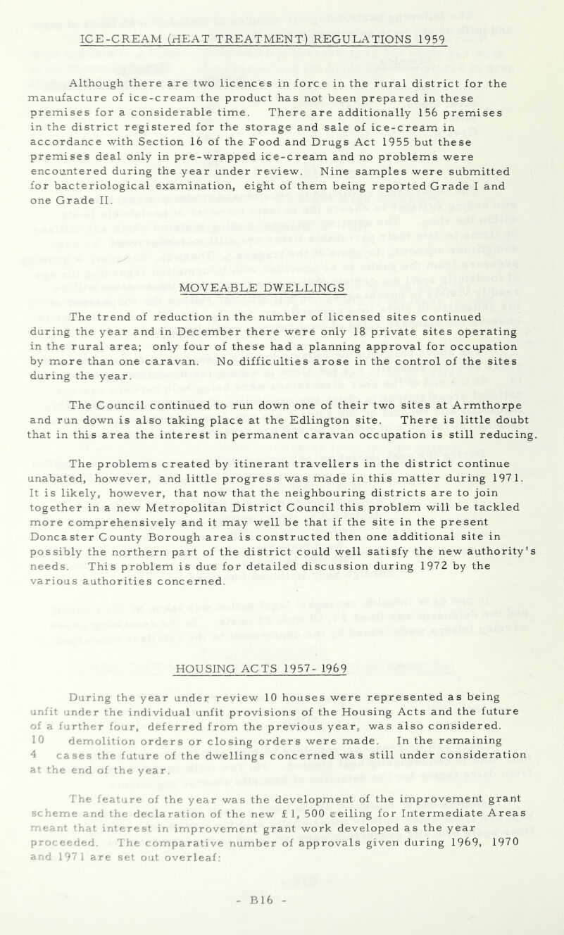 Although there are two licences in force in the rural district for the manufacture of ice-cream the product has not bqen prepared in these premises for a considerable time. There are additionally 156 premises in the district registered for the storage and sale of ice-cream in accordance with Section 16 of the Food and Drugs Act 1955 but these premises deal only in pre-wrapped ice-cream and no problems were encountered during the year under review. Nine samples were submitted for bacteriological examination, eight of them being reported Grade I and one Grade II. MOVEABLE DWELLINGS The trend of reduction in the numiber of licensed sites continued during the year and in December there were only 18 private sites operating in the rural area; only four of these had a planning approval for occupation by more than one caravan. No difficulties arose in the control of the sites during the year. The Council continued to run down one of their two sites at Armthorpe and run down is also taking place at the Edlington site. There is little doubt that in this area the interest in permanent caravan occupation is still reducing. The problems created by itinerant travellers in the district continue unabated, however, and little progress was made in this matter during 197 1, It is likely, however, that now that the neighbouring districts are to join together in a new Metropolitan District Council this problem will be tackled more comprehensively and it may well be that if the site in the present Doncaster County Borough area is constructed then one additional site in possibly the northern part of the district could well satisfy the new authority's needs. This problem is due for detailed discussion during 1972 by the various authorities concerned. HOUSING ACTS 1957- 1969 During the year under review 10 houses were represented as being unfit under the individual unfit provisions of the Housing Acts and the future of a further four, deferred from the previous year, was also considered. 10 demolition orders or closing orders were made. In the remaining 4 cases the future of the dwellings concerned was still under consideration at the end of the year. The feature of the year was the development of the improvement grant i.cme and the declaration of the new £ 1, 500 eeiling for Intermediate Areas eant that interest in improvement grant work developed as the year pr-,ceeded. 1 he comparative number of approvals given during 1969, 1970 ard 197 1 are set out overleaf: B16