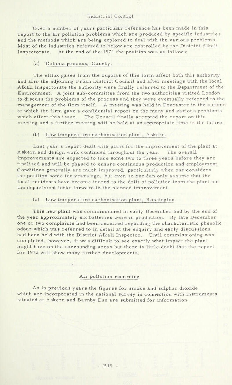 Indasi-nal. Control Over a number of years particular reference has been made in this report to the air pollution problems which are produced by specific industries and the methods which are being explored to deal with the various problems. Most of the industries referred to below are controlled by the District Alkali Inspectorate. At the end of the 1971 the position was as follows; (a) Doloma process, Cadeby. The efflux gases from the cupolas of this form affect both this authority and also the adjoining Urban District Council and after m.eetings with the local Alkali Inspectorate the authority were finally referred to the Department of the Environment. A joint sub-committee from the two authorities visited London to discuss the problems of the process and they were eventually referred to the management of the firm itself. A meeting was held in Doncaster in the autumn at which the firm gave a confidential report on the many and various problems which affect this issue. The Council finally accepted the report on this meeting and a further meeting will be held at an appropriate time in the future. (b) Low temperature carbonisation plant, Askern. Last year's report dealt with plans for the improvement of the plant at Askern and design work continued throughout the year. The overall improvements are expected to take some tv/o to three years before they are finalised and will be phased to ensure continuous production and employment. Conditions generally are much improved, particularly when one considers the position some ten years agOj, but even so one can only assume that the local residents have become inured to the drift of pollution from the plant but the department looks forward to the planned improvement. (c) Low temperature carbonisation plant, Rossington. This new plant was commissioned in early December and by the end of the year approximately six batteries were in production. By late December one or two complaints had been received regarding the characteristic phenolic odour which was referred to in detail at the enquiry and early discussions had been held with the District Alkali Inspector. Until commissioning was completed, however, it was difficult to see exactly what impact the plant might have on the surrounding areas but there is little doubt that the report for 1972 will show many further developments. Air pollution recording As in previous years the figures for smoke and sulphur dioxide which are incorporated in the national survey in connection with instruments situated at Askern and Barnby Dun are submitted for information. B19