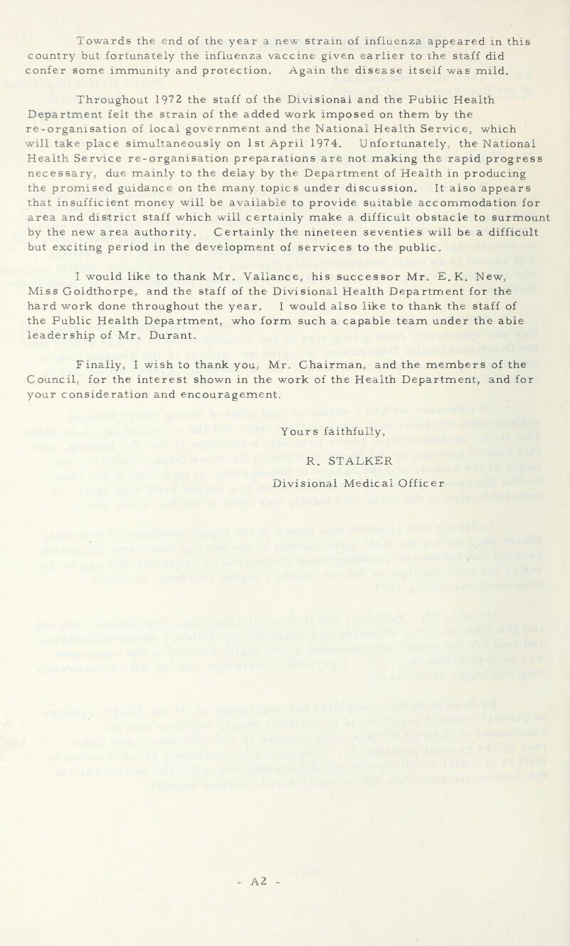 Towards the end of the year a new strain of influenza appeared in this country but fortunately the influenza vaccine given earlier to the staff did confer some immunity and protection. Again the disease itself was mild. Throughout 1972 the staff of the Divisional and the Public Health Department felt the strain of the added work imposed on them by the re-organisation of local government and the National Health Service, which will take place simultaneously on 1st April 1974. Unfortunately, the National Health Service re-organisation preparations are not making the rapid progress necessary, due mainly to the delay by the Department of Health in producing the promised guidance on the many topics under discussion. It also appears that insufficient money will be available to provide suitable accommodation for area and district staff which will certainly make a difficult obstacle to surmount by the new area authority. Certainly the nineteen seventies will be a difficult but exciting period in the development of services to the public. I would like to thank Mr. Vallance, his successor Mr. E„K. New, Miss Goldthorpe, and the staff of the Divisional Health Department for the hard work done throughout the year. I would also like to thank the staff of the Public Health Department, who form such a capable team under the able leadership of Mr, Durant, Finally, I wish to thank you, Mr. Chairman, and the members of the Council, for the interest shown in the work of the Health Department, and for your consideration and encouragement. Yours faithfully, R. STALKER Divisional Medical Officer A2