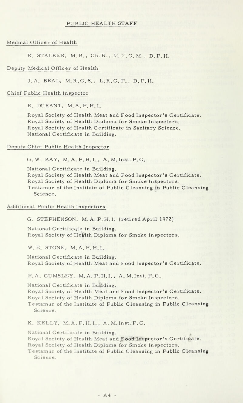 Medical Officer of Health 1 R. STALKER, M. B. , Ch. B. , LLF.C.M., D.P.H, Deputy Medical Officer of Health J. A. BEAL, M.R.C.S., L.R.C.P., D.P.H, Chief Public Health Inspector R. DURANT, M.A.P.H.I. Royal Society of Health Meat and Food Inspector' s C ertificate. Royal Society of Health Diploma for Smoke Inspectors, Royal Society of Health Certificate in Sanitary Science, National Certificate in Building. Deputy Chief Public Health Inspector G.W. KAY, M.A.P.H.L, A. M. Inst. P. C , National Certificate in Building, Royal Society of Health Meat and Food Inspector's Certificate. Royal Society of Health Diploma for Smoke Inspectors. Testamur of the Institute of Public Cleansing iti Public Cleansing Science. Additional Public Health Inspectors G. STEPHENSON, M.A.P.H.I, (retired April 1972) National Certifica,te in Building, Royal Society of Health Diploma for Smoke Inspectors. W.E. STONE, M.A.P.H.I. National Certificate in Building. Royal Society of Health Meat and Food Inspector's Certificate, P.A, GUMSLEY, M.A.P.H.I., A. M. Inst. P. C. National Certificate in Building. Royal Society of Health Meat and Food Inspector's Certificate. Royal Society of Health Diploma for Smoke Inspectors. Testamur of the Institute of Public Cleansing in Public Cleansing Science. K. KELLY, M.A.P.H.I., A. M, Inst. P. C. National Certificate in Building, Royal Society of Health Meat and F oo-d Inspector' s Certificate, Royal Society of Health Diploma for Smoke Inspectors, Testamur of the Institute of Public Cleansing in Public Cleansing Science, A4