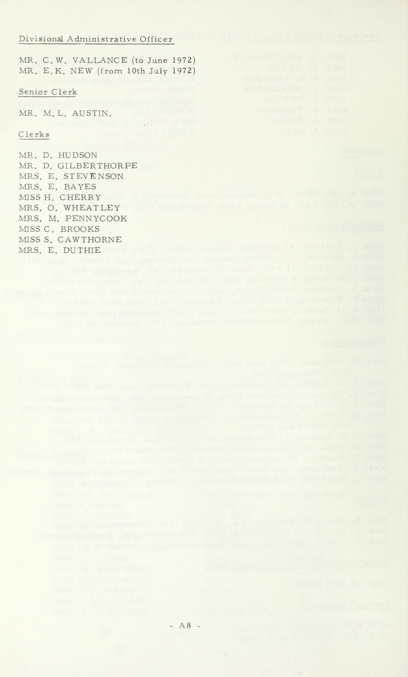 Divisional Administrative Officer MR. C.W. VALLANCE (to Jane 1972) MR. E.K. NEW (from 10th July 1972) Senior C1 erk MR. M.L. AUSTIN. Clerks MR. D. HUDSON MR. D. GIEBERTHORPE MRS. E, STEVENSON MRS. E. BAYES MISS H. CHERRY MRS. O. WHEATLEY MRS. M. PENNYCOOK MISS C. BROOKS mss S. CAWTHORNE MRS. E. DUTHIE A8