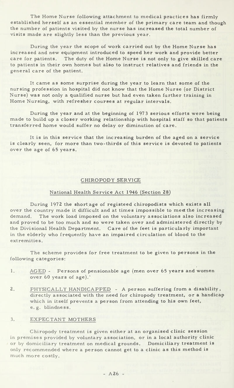 The Home Nurse following attachment to medical practices has firmly- established herself as an essential member of the primary care team and though the number of patients visited by the nurse has increased the total number of visits made are slightly less than the previous year. During the year the scope of work carried out by the Home Nurse has increased and new equipment introduced to speed her work and provide better care for patients. The duty of the Home Nurse is not only to give skilled care to patients in their own homes but also to instruct relatives and friends in the general care of the patient. It came as some surprise during the year to learn that some of the nursing profession in hospital did not know that the Home Nurse (or District Nurse) was not only a qualified nurse but had even taken further training in Home Nursing, with refresher courses at regular intervals. During the year and at the beginning of 197 3 serious efforts were being made to build up a closer working relationship with hospital staff so that patients transferred home would suffer no delay or diminution of care. It is in this service that the increasing burden of the aged on a service is clearly seen, for more than two-thirds of this service is devoted to patients over the age of 65 years. CHIROPODY SERVICE National Health Service Act 1946 (Section 28) During 1972 the short age of registeed chiropodists which exists all over the country made it difficult and at times impossible to meet the increasing demand. The work load imposed on the voluntary associations also increased and proved to be too much and so were taken over and administered directly by the Divisional Health Department, Care of the feet is particularly important in the elderly who frequently have an impaired circulation of blood to the extremitie s. The scheme provides for free treatment to be given to persons in the following categories: 1. AGED - Persons of pensionable age (men over 65 years and women over 60 years of age),' 2. PHYSICALLY HANDICAPPED - A person suffering from a disability, directly associated with the need for chiropody treatment, or a handicap which in itself prevents a person from attending to his own feet, e. g. blindness, 3. EXPECTANT MOTHERS Chiropody treatment is given either at an organised clinic session in premises provided by voluntary association, or in a local authority clinic or by domiciliary treatment on medical grounds. Domiciliary treatment is only recommended where a person cannot get to a clinic as this method is much more costly. A26