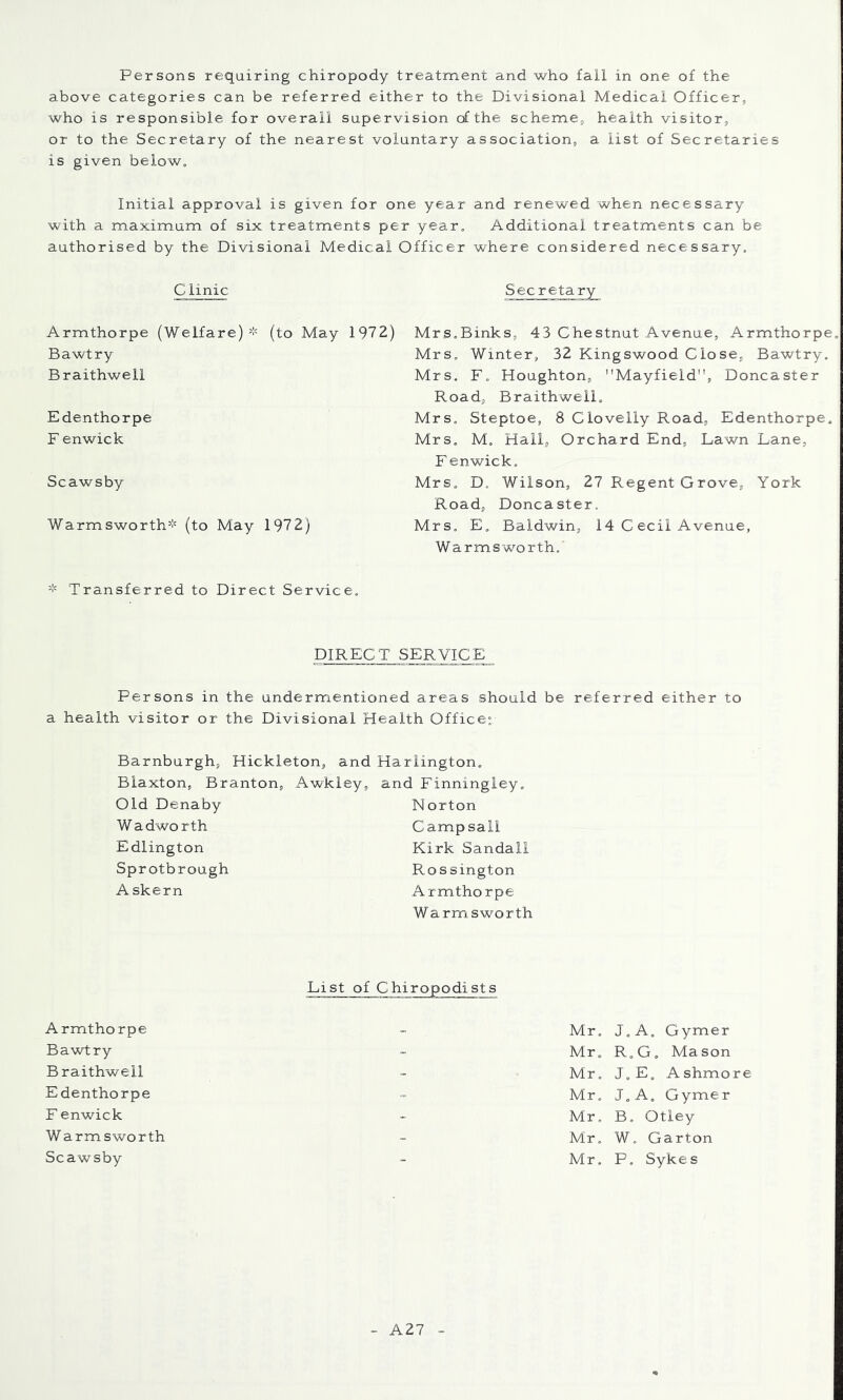 above categories can be referred either to the Divisional Medical Officer, who is responsible for overall supervision of the scheme, health visitor, or to the Secretary of the nearest voluntary association, a list of Secretaries is given below. Initial approval is given for one year and renewed when necessary with a maximum of six treatments per year. Additional treatments can be authorised by the Divisional Medical Officer where considered necessary. C linic Secretary Armthorpe (Welfare)(to May 1972) Bawtry Braithwell Edenthorpe F enwick Scawsby Warmsworth* (to May 1972) Mrs.Binks, 43 Chestnut Avenue, Armthorpe Mrs. Winter, 32 Kingswood Close, Bawtry. Mrs, F. Houghton, Mayfield”, Doncaster Road, Braithwell. Mrs. Steptoe, 8 Clovelly Road, Edenthorpe. Mrs. M. Hail, Orchard End, Lawn Lane, F enwick. Mrs. D. Wilson, 27 Regent Grove, York Road, Doncaster. Mrs. E. Baldwin, 14 C ecil Avenue, Warmsworth. Transferred to Direct Service, DIRECT SERVICE Persons in the undermentioned areas should be referred either to a health visitor or the Divisional Health Office: Barnburgh, Hickleton, and Hariington. Biaxton, Branton, Awkley, and Finningiey. Old Denaby Wadworth Edlington Sprotbrough A skern N orton Camp sail Kirk Sandall Rossington Armthorpe Warmsworth List of Chiropodists Armthorpe Mr. J.A. Gymer Bawtry - Mr. R.G. Mason Braithwell Mr. J. E, A shmo Edenthorpe Mr. J.A. Gymer F enwick Mr. B. Otley W armsworth - Mr. W. Garton Scawsby - Mr, P. Sykes A27