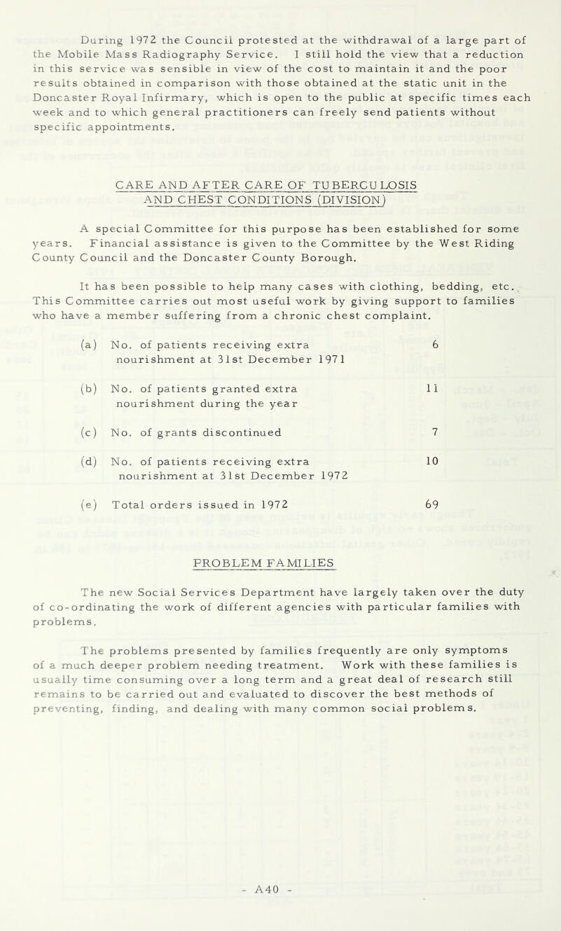 the Mobile Mass Radiography Service, I still hold the view that a reduction in this service was sensible in view of the cost to maintain it and the poor results obtained in comparison with those obtained at the static unit in the Doncaster Royal Infirmary, which is open to the public at specific times each week and to which general practitioners can freely send patients without specific appointments. CARE AND AFTER CARE OF TUBERCULOSIS AND CHEST CONDITIONS (DIVISION) A special Committee for this purpose has been established for some years. Financial assistance is given to the Committee by the West Riding County Council and the Doncaster County Borough. It has been possible to help many cases with clothing, bedding, etc. This Committee carries out most useful work by giving support to families who have a member suffering from a chronic chest complaint. (a) No. of patients receiving extra 6 nourishment at 31st December 1971 (b) No. of patients granted extra 11 nourishment during the year (c) No. of grants discontinued 7 (d) No, of patients receiving extra 10 nourishment at 31st December 1972 (e) Total orders issued in 1972 69 PROBLEM FAMILIES The new Social Services Department have largely taken over the duty of co-ordinating the work of different agencies with particular families with problems. The problems presented by families frequently are only symptoms of a much deeper problem needing treatment. Work with these families is usually time consuming over a long term and a great deal of research still remains to be carried out and evaluated to discover the best methods of preventing, finding, and dealing with many common social problems. A40