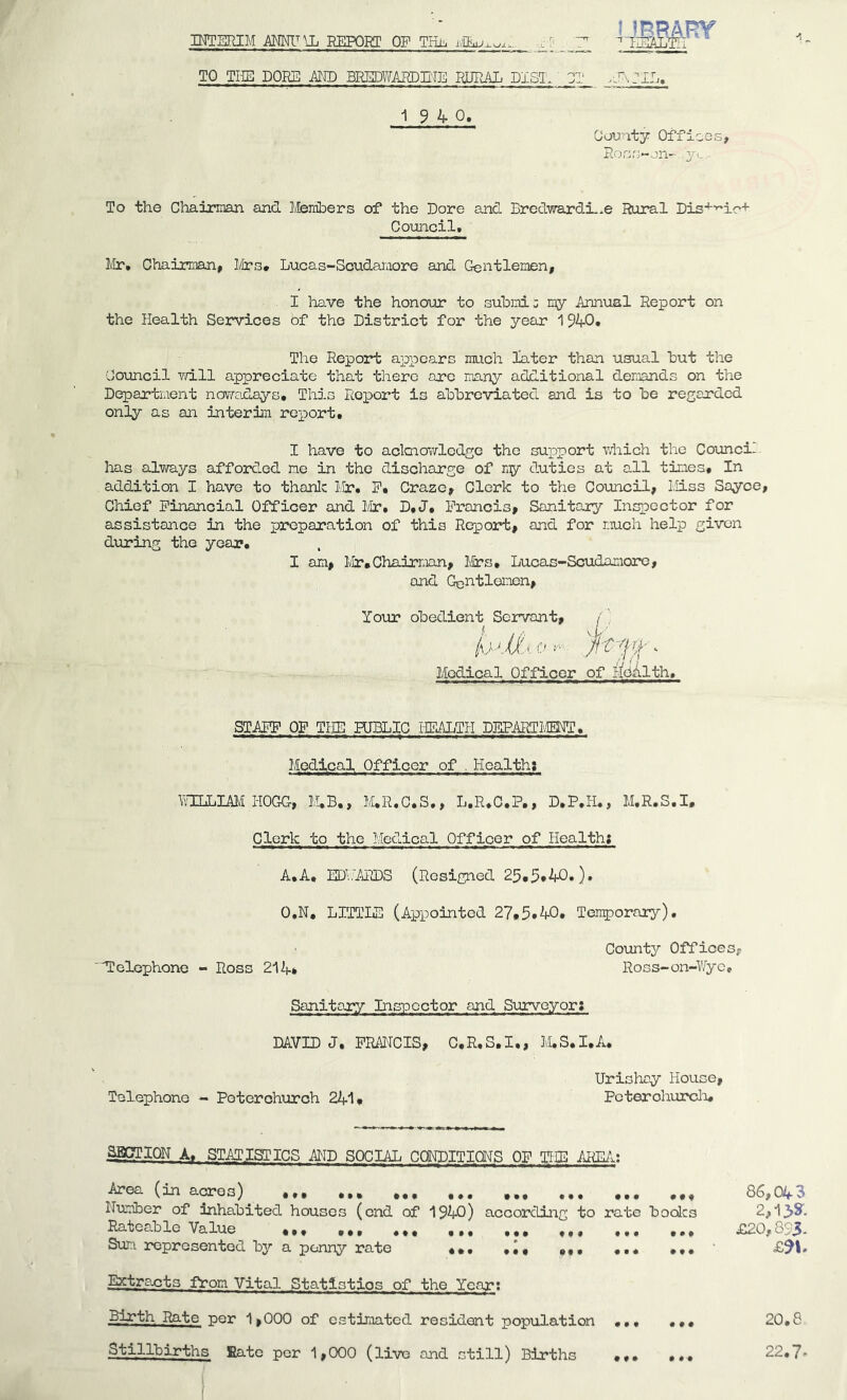 INTERIM REPORT OF THh TO TUB POKE MID BEEDWARDEIE RURAL BIST. 3T /JvriL. 1^40* Oouaty Offices, Ross-jii- yi,,. To the Chairman and Members of the Dore and Bredwardi.^e Rural Dis'^'^ic+ Council. Mr, Chairman, Mrs. Lucas-Scudamore and Gentlemen, I have the honooir to submi; my Annual Report on the Health Services of the District for the year 1940, The Report appears much later than usual hut the Council v/ill appreciate that there arc many additional demands on the Departnent nov/adays. This Roieort is abbreviated and is to be regarded only as an interim report. I have to aclcnowledge the support v/hich the Coiincil has always afforded me in the discharge of duties at all tines. In addition I have to thanlc Mr, E. Craze, Clerk to the Council, Miss Sayce, Chief Financial Officer and Mr, D,J, Francis, Sanitary Inspector for assistance in the preparation of this Report, and for much help given during the year. I am, lv!ir,Ohairr.uin, Jiifs, Lucas-Scudamore, and Gentlemen, Your obedient Servant, /’, Medical Officer of ifoiilth. STAEP OF THE HJELIC HEALTH DEPART IvIEITO. Medical Officer of . Hcaltha \?ILLmi HOGG, M.B., M.R.C.S., L.R.C.P., D.P.H., M.R.S.I. Clerk to the Medical Officer of Healtht A.A. EDMCimS (Resigned 25.5*40.). O.N, LITTIE (Appointed 27.5*40. Tengporary). County Offices, 'dCelophone - Ross 214* Ross-on-Wye, Sanitary Inspector and Surveyor; DAVID J, FRAITCIS, C.R.S.I., M,S.I.A. Telephone - Poterohurch 2411 Urishay House, Pcterohurcli. MOTION A, STATISTICS MB SOCIAL CONDITIONS OF THE AldMit Area (in acres) ... ... ,,, ,,, Nimiber of Inhabited houses (end of 1940) according to rate bodes Rateable Value ... ... ... ,,, ,,, ,,, ,,, Sum represented by a penny rate ... ... Entrants from Vital Statistics of the Year; Birth Rate -per 1,000 of estimated resident population ... Stillbirths Rate per 1,000 (live and still) Births 86,043 2,1>y. £20,893- 20.8 22.7-