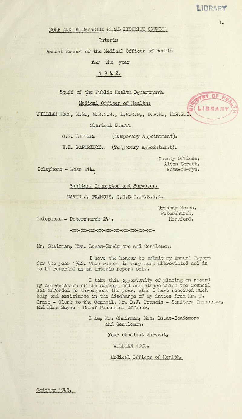 library 1. POKE AND 3REDRARDIHE RURAL DISTRICT COUNCIL Interim Annual Report of tho Medical Officer of Health for the -year 19 4 2, Staff of the Public Health Department, Medical Officer of Health: \TXLLIAM HOGG, M.B., M.R.C.S., L.R.C.P,, D.P.H., M.R.S. Clerical Staff: 0,N, LITTLE* (Temporary Appointment), U,B, PARTRIDGE-,. (Temporary Appointment), County Offices, Alton Street, Telephone - Ross 21 A* Ross-on-Wye, Sanitary Inspector and Surveyor; DAVID J. FRANCIS, C,R,S.I.,M.S.I.A, Urishay louse, Peterchurch, Telephone - Peterchurch 241, Hereford, Mr, Chairman, Mrs, Luc as- Scudamor e and Gentlemen, I have the honour to submit my Annual R0port for tho year 1942, This report is very much abbreviated and is to be regarded as an interim report onljr, I take this opportunity of placing on record my appreciation of the support and assistance which the Council has afforded me throughout the year. Also I have received much help aid assistance in the discharge of ray duties from Mr. P, Craze - Clerk to the Council, Mr, D.J. Francis - Sanitary Inspector, and Miss Sayce - Chief Financial Officer, I am, Mr, Chairman, Mrs. Lucas-Scudamore and Gentlemen, Xour obedient Servant, WILLIAM HOGG. Medical Officer of Health, October 1943'