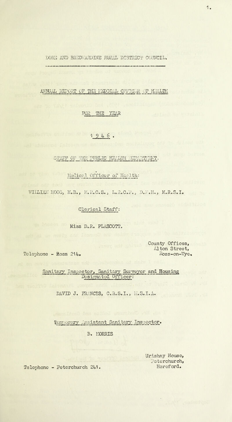 DORjJ /iMD BPJUDY'/AlffilNE RUPa'i DISTRICT COUWCIL. annual report of the ICSDICIL CRFIGIiR CF HEALTH mi Tbm YE/Ji -19 4 6 . STAFF OF 'mE PUBLIC HEALTH V)IIPART!.TINT. Medical Officer of Her1th: FIIFIiul H0C-C-, M,B., M.R.C.S., L.R.C.F., D.F.H., M.R.S.I. Clerical Staff: Miss D.R. PLASCOTT. County Offices, Alton Street, Telephone - Hoss 214* Ross-on-T/ye. Sanitary Inspector, Sanitary Surveyor and Housing Dcsicyig.tcd' Officer: DAVID J. FRANCIS, C.R.S.I., Toni;oorgTy .Assistant Sanitar;^' Inspector# B. MORRIS Telephone - Poterchurch 241 Urishay House, Peterchurch, Hereford.