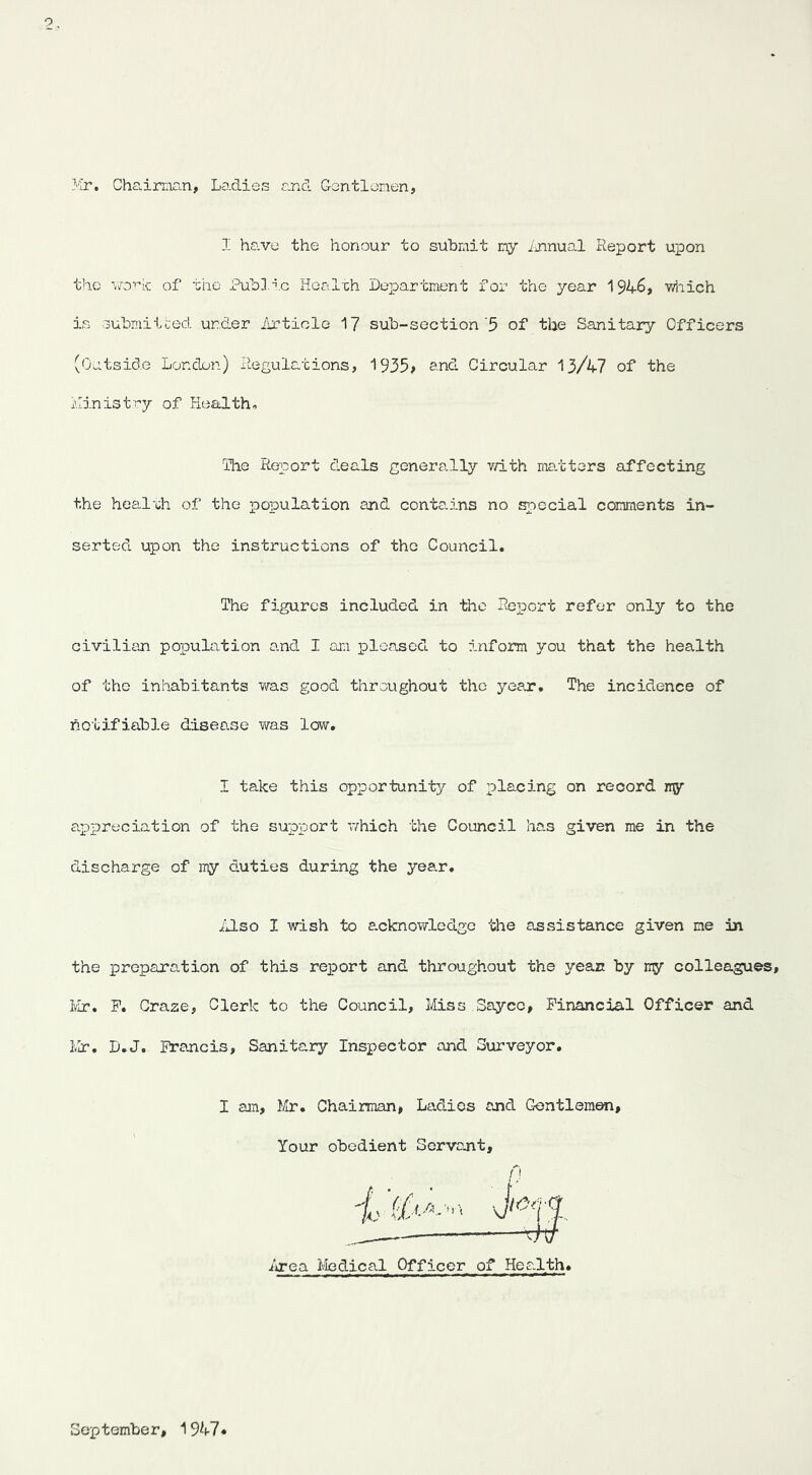 Mr. Cha.iraan, Lo-dies and Gentlemen, I have the honour to subrait my ijinual Report upon the vo'’dc of the Publd.c Hcol'ch Department for the year 1946, 'wiiich ia oubmitLed under Article 17 sub-section'5 of the Sanitary Officers (Outside London) liegulations, 1935; and Circular 13/47 of the Ministry of Health. The Report deals generally v/ith ma.ttors affecting the healrh of the population and contains no special comments in- serted upon the instructions of the Council. The figures included in the Report refer only to the civilian population and I am pleased to inform you that the health of the inhabitants was good throughout the year. The incidence of notifiable disease was low. I ta.ke this opportunity of placing on record iry appreciation of the supjport which the Council has given me in the discharge of my duties during the yea.r. illso I wish to a.cknowledgo the assistance given me in the preparation of this report and throughout the yean by ny colleagues, Ivir, P. Graze, Clerk to the Council, Miss Sayce, Financial Officer and Mr, D.J. Francis, Sanitary Inspector and Surveyor. I am, ¥ir. Chairman, Ladies and Gentleman, Your obedient Servant, /'! io'ea I'fedical Officer of Health. September, 1947'