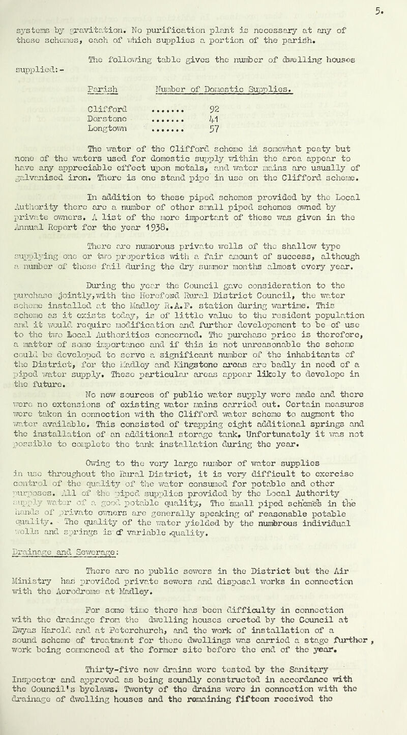 these schemes, each of v/hich su^oplies o. portion of the parish. Tiie follov/ing table gives the number of dv/elling houses supplied: - Ps-Tish Number of Doraestic Supplies, Clifford 92 Dors tone 41 Longtovm 57 The vira.ter of the Clifford scheme is somev/hat peaty but none of the Vv'aters used for domestic supply Tdthin the e.rea appear to hs-ve any appreciable effect upon metals, <?.nd water mains are usually of gs.lvcjiised iron. There is one stand pipe in use on the Clifford scheme. In addition to these piped schemes provided by the Local Authority there are a number of other small piped schemes owned by private ov/ners, A list of the more inportant of those vias given in the ilnnual Report for the year 1938» There sore numerous private wells of the shallow t3^e suppl;’ing one or two ijroporties with a. fair amount of success, although a number of these fail during the dry suniner montlis almost every year. During the year the Council gs.ve consideration to the purchase jointly,vdth tVie Hereford Rural District Council, the water scheme installed at the Madloy R.A. P. station during wartim.e. This scheme as it exists today, is of little value to the resident popula.tion and it Y/ould require modification and further dovelopcment to be of use to the two Local Authorities concerned. The purchase price is therefore, a iTiatter of some importance and if this is not unreasonable the scheme could be developed to serve a significant nuimbcr of the inhabitants of the District, for the Madloy and Kingstone areas are badly in need of a pi]pcd v/a.ter supply. These particular areas appear likely to develope in the future. No new sources of public water supply were made and there were no extensions of existing v/ater mains carried out. Certain measures were taken in connection with the Clifford wa.tcr scheme to augment the waAcr ava.ilable. This consisted of trapping eight additional springs and the installation of an additional storage tank. Unfortunately it wro.s not possible to coiaplete the tank instcallation during the year. Owing to the very large number of water supplies in use throughout the Rural District, it is very difficult to exercise control of the qua.lity of the wader consumed for pota.ble and other purposes. All of the piped supplies provided by the Local Authority r;.upply w'adcr of a. good potadle quality, Tbie small piped schemes in the hands of p'riva.te ormers are generally spealcing of reasonable potable ouaiily. • The quality of the water yielded by the numbrous individual wells and springs is' cf variable .quality. Dra.ina.ge and SeY/era.ge: There are no loublic sevrers in the District but the Air Ministry ha.E provided priva.te sewers and disposal vrorks in connection with the Aerodrome at Madley. For some time there ha.s been difficulty in connection with the dra.ina.ge from the dwelling houses erected by the Council at Sv;yas HaJrold and at Petcrchurch, and the work of installation of a sound scheme of treatment for these dwellings was carried a stage Airthcr T/ork being commenced at the former site before the end of the year. Thirty-five new drains were tested by the Sanitary Inspector and approved as being soundly constructed in accordance with the Council's byelaws. Twenty of the drains vraro in connection with the drainage of dwelling houses and the remaining fifteen received the