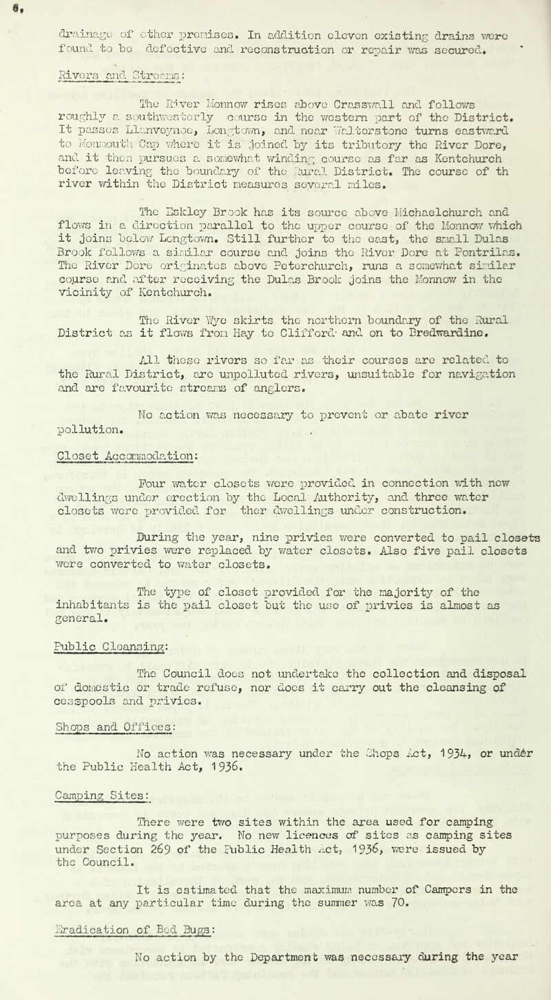 found to be defective and reconstruo.tion or repair v/ao secured. Hi vers a.nd Gtroaias: 'Ihe River Honnow rises above CrassT/a.11 and follows roughljr a southwesterly course in the western part of the District. It passes Llanveynoc, Longtown, and near VfaJterstone turns ea,stwa.rd to Homaouth Caj) v/herc it is .joined by its tributory the River Dore, and it then pursues a soraewhat winding, course o.s far as Kentchurch before leaving the boundary of the Rural District. The course of th river within the District measures several miles. The Eskley Brook has its source above Michaelchurch and flows in a direction parallel to the uxaper course of the Monnow iThich it joins belo-w Longtovm, Still further to the oast, the sme.ll Dulas Brook f‘ol].ows a similon course and joins the River Dore at Pontrilas. The River Dore origiiiatos cbove Peterchurch, runs a somewhat sir.u.le.r co.urso and .after receiving the Dulas Brook joins the Monnov/ in the vicinity of Kentchurch. The River ?/yo skirts the northern boundary of the Rural District on it flov/s from Hay to Clifford' and on to Bredwardine. IjLl those rivers so far as their courses are related to the Rural District, ore unpolluted rivers, unsuitable for navigation and arc favourite streams of anglers. No action was necessary to prevent or abate river pollution. Closet Accomi'nodo.tion: Pour vvo.tcr closets were x>rovided in connection vdth new dwellings under erection by the Local' Authority, and three water closets were provided for ther dv/ollings under construction. During the year, nine privies v/ere converted to pail closets and tV'ro privies were replaced by v/ater closets. Also five pail closets wore converted to viator closets. The type of closet provided for the majority of the inhabitants is the pail closet but the use of x^rivies is almost as general. Public Cleansing: The Council does not undertalce the collection and disposal of domestic or trade refuse, nor does it carry out the cleansing of ce.sspools and privies. Shops and Offices: No action was necessary under the Shops Act, 1934, or und6r the Public Health Act, 1936. Camping Sites; There v/ere two sites within the area used for camping TDurposes during the year. No new licences of sites as camping sites under Section 269 of the Public Health Act, 1936, were issued by the Council. It is estimated that the maximum number of Campers in the area at any particular time during the summer v;as 70. Eradication of Bed Bugs; No action by the Department was necessary during the year