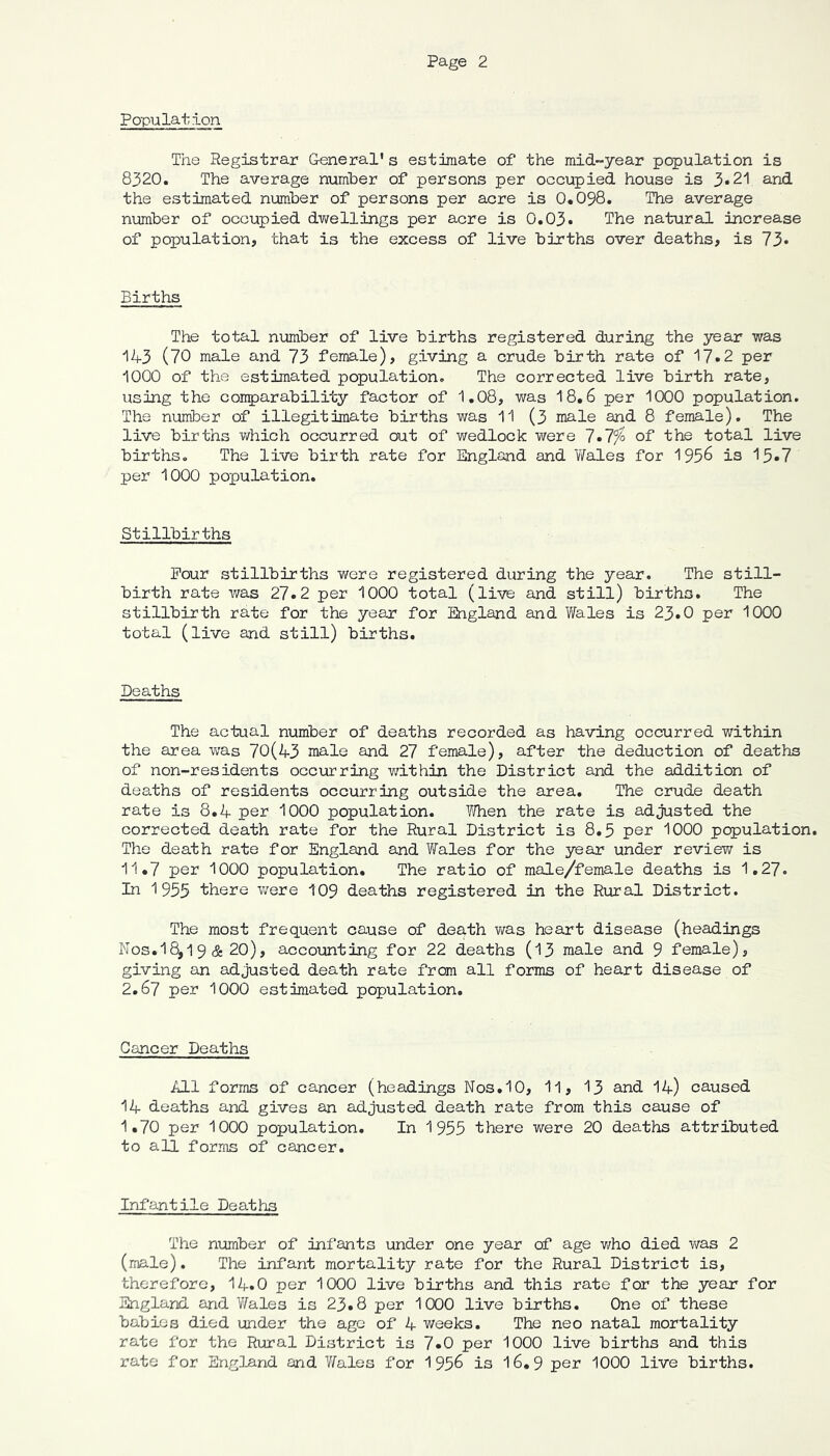 Population The Registrar General's estimate of the raid-year population is 8320. The average numher of persons per occupied house is 3*21 and the estimated number of persons per acre is 0.098. The average number of occupied dv/ellings per acre is 0.03* The natural increase of population, that is the excess of live births over deaths, is 73« Births The total number of live births registered during the year was 143 (70 male and 73 female), giving a crude birth rate of 17»2 per 1000 of the estimated population. The corrected live birth rate, using the comparability factor of 1.08, was 18,6 per 1000 population. The number of illegitimate births was 11 (3 male and 8 female). The live births which occurred out of wedlock were 1 •I'fo of the total live births. The live birth rate for England and Y/ales for 1956 is 15»7 per 1000 population. Stillbirths Pour stillbirths were registered during the year. The still- birth rate was 27.2 per 1000 total (live and still) births. The stillbirth rate for the year for England and Wales is 23.0 per 1000 total (live and still) births. Deaths The actual number of deaths recorded as having occurred v/ithin the area was 70(43 male and 27 female), after the deduction of deaths of non-residents occurring within the District and the addition of deaths of residents occurring outside the area. The crude death rate is 8.4 per 1000 population. ^/Then the rate is adjusted the corrected death rate for the Rural District is 8.5 per 1000 population. The death rate for England and Wales for the year under review is 11,7 per 1000 population. The ratio of male/female deaths is 1.27. In 1955 there v;ere 109 deaths registered in the Rirral District. The most frequent cause of death was heart disease (headings Nos.18,1 9 (S: 20), accounting for 22 deaths (13 male and 9 female), giving an adjusted death rate from all forms of heart disease of 2.67 per 1000 estimated population. Cancer Deaths All forms of cancer (headings Nos.10, 11, 13 and 14) caused 14 deaths and gives an adjusted death rate from this cause of 1.70 per 1000 population. In 1955 there were 20 deaths attributed to all forms of cancer. Infantile Deaths The nxmiber of infants under one year of age v/ho died v/as 2 (male). The infant mortality rate for the Rural District is, therefore, I4.O per 1000 live births and this rate for the year for England and V/ales is 23.8 per 1000 live births. One of these babies died under the ago of 4 weeks. The neo natal mortality rate for the Rural District is 7.0 per 1000 live births and this rate for England and Yfeles for 1956 is 16,9 per 1000 live births.
