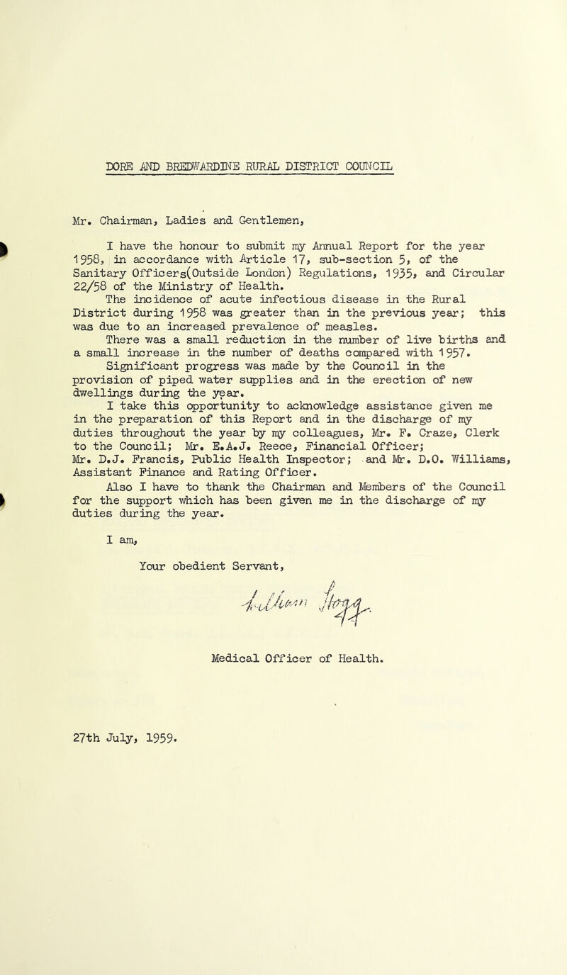Mr, Chairman, Ladies and Gentlemen, k I have the honour to submit my Annual Report for the yean 1958, in accordance with Article 17, sub-section 5> of the Sanitary Officers(Outside London) Regulations, 1935> an<i Circular 22/58 of the Ministry of Health. The incidence of acute infectious disease in the Rural District during 1958 was greater than in the previous year; this was due to an increased prevalence of measles. There was a small reduction in the number of live births and a small increase in the number of deaths compared with 1957. Significant progress was made by the Council in the provision of piped water si^plies and in the erection of new dwellings during the year. I take this opportunity to acknowledge assistance given me in the preparation of this Report and in the discharge of my duties throughout the year by my colleagues, Mr. P. Crase, Clerk to the Council; lir* E.A.J. Reece, Financial Officer; Mr. D.J. Francis, Public Health Inspector; and Mr. D.O. Williams, Assistant Finance and Rating Officer. Also I have to thank the Chairman and Members of the Council || for the support v;hich has been given duties during the year. I am. Your obedient Servant, Medical Officer me in the discharge of my of Health. 27th July, 1959.