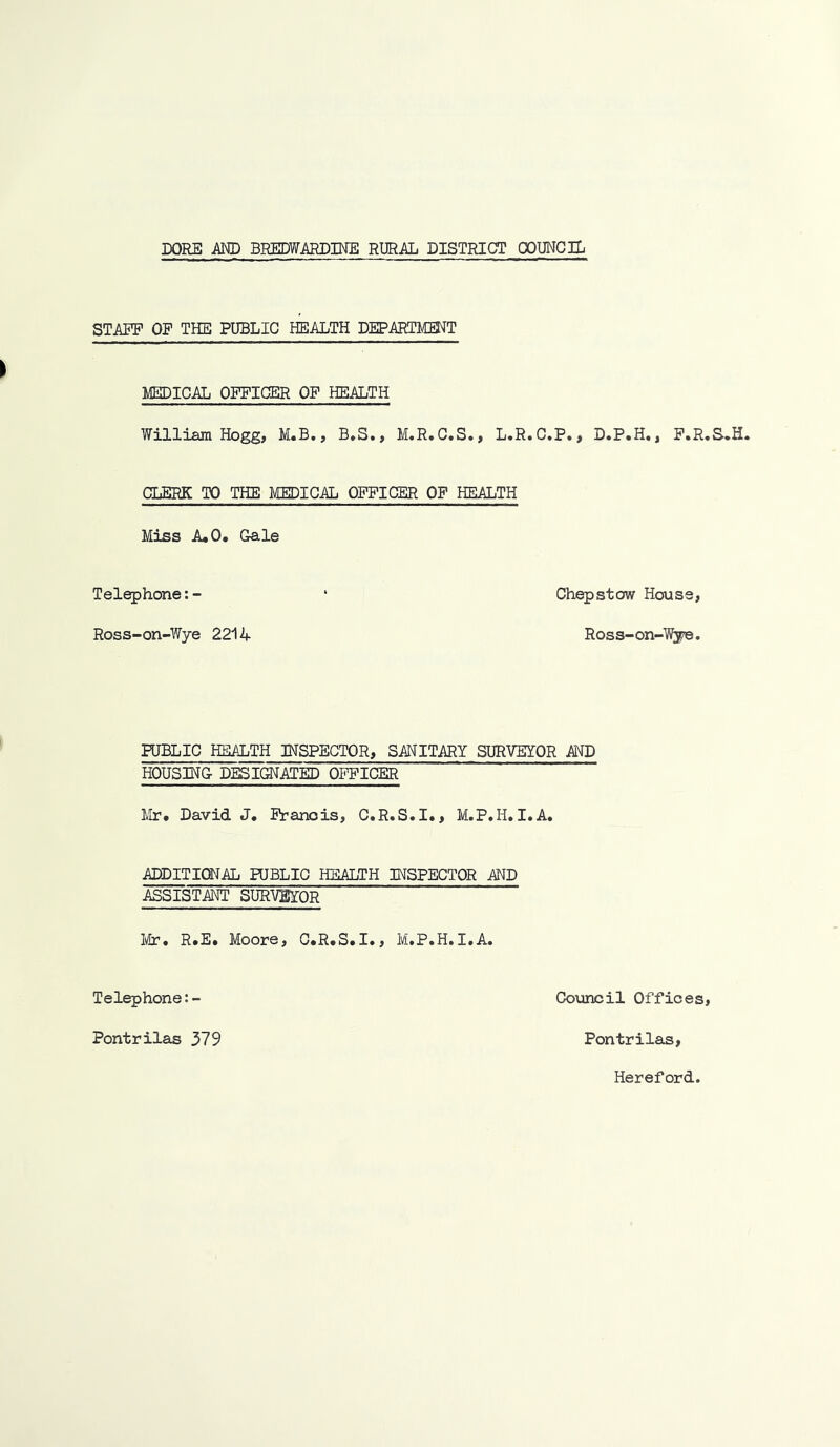 STAFF OF THE PUBLIC HEALTH DEPARTMENT MEDICAL OFFICER OF HEALTH William Hogg, M.B., B*S., M.R.C.S., L.R.C.P., D.P.H,, F.R.S. CLERK TO THE MEDICAL OFFICER OF HEALTH Miss A,0. Gale Telephone:- ‘ Chepstow House, Ross-on-Wye 2214 Ross-on-Wye. PUBLIC HEIALTH INSPECTOR, SANITARY SURVEYOR AND HOUSING DESIGNATED OFFICER Mr. David J. Francis, C.R.S.I., M.P.H.I.A. ADDITIONAL PUBLIC HEALTH INSPECTOR AND ASSISTANT SURVEYOR I^tr. R.E. Moore, C.R.S.I., M.P.H.I.A. Telephone:- Council Offices, Pontrilas 379 Pontrilas, Hereford,