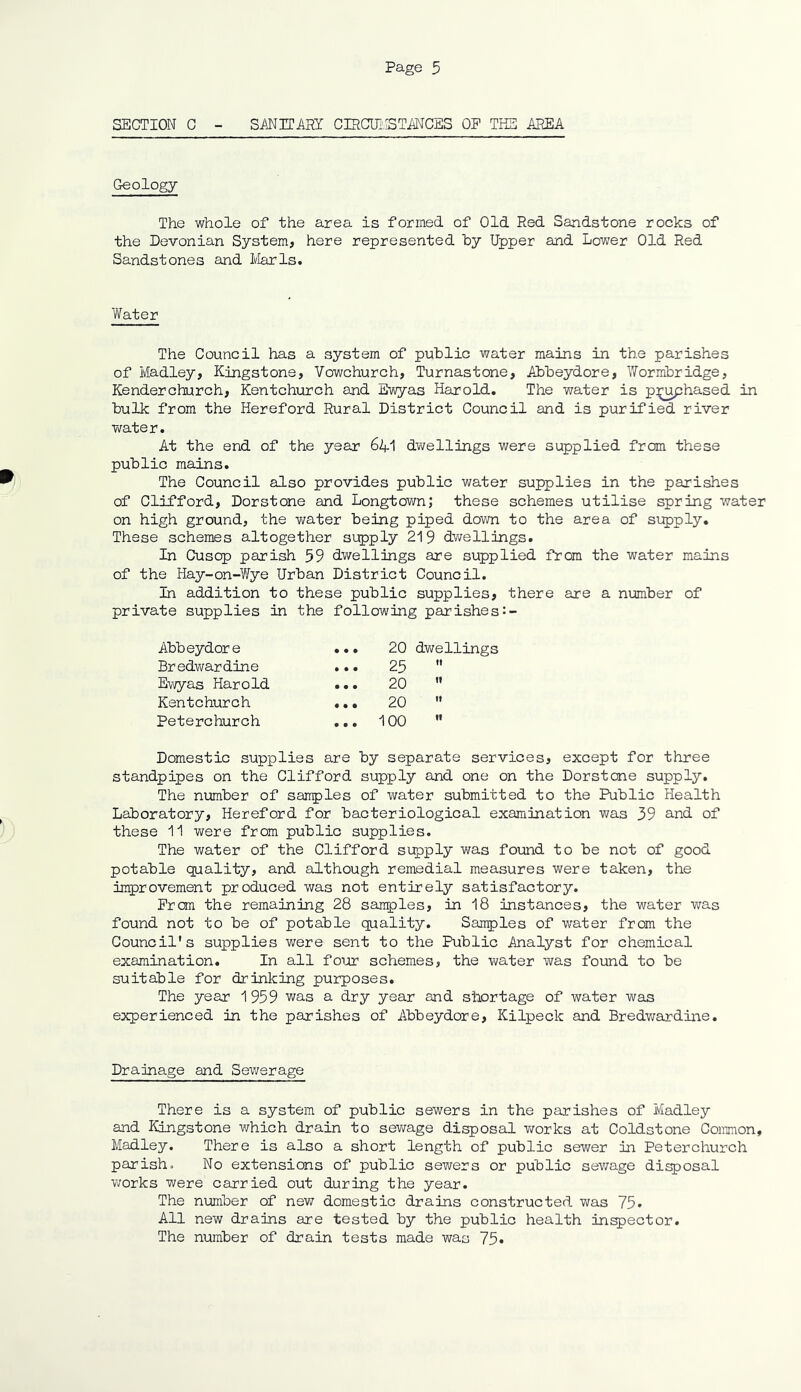 SECTION C - SANITARY CIRCUMSTANCES OP THE AREA Geology The whole of the area is formed of Old Red Sandstone rocks of the Devonian System, here represented by Upper and Lower Old Red Sandstones and Marls. Water The Council has a system of public water mains in the parishes of Madley, Kingstone, Vowchurch, Turnastone, Abbeydore, Wormbridge, Render church, Kentchurch and Ewyas Harold. The water is pi^uphased in bulk from the Hereford Rural District Council and is purified river water. At the end of the year 6if1 dwellings were supplied from these public mains. The Council also provides public water supplies in the parishes of Clifford, Dorstone and Longtown; these schemes utilise spring water on high ground, the water being piped down to the area of supply. These schemes altogether supply 219 dwellings. In Cusop parish 59 dwellings are supplied from the water mains of the Hay-on-Wye Urban District Council. In addition to these public supplies, there are a number of private supplies in the following parishes Abbeydore ... 20 dwellings Bredwardine ... 25 t! Ewyas Harold ... 20 tt Kentchurch ... 20 tt Peterchurch ... 100 II Domestic supplies are by separate services, except for three standpipes on the Clifford supply and one on the Dorstone supply. The number of sanples of water submitted to the Public Health Laboratory, Hereford for bacteriological examination was 39 and of these 11 were from public supplies. The water of the Clifford supply was found to be not of good potable quality, and although remedial measures were taken, the improvement produced was not entirely satisfactory. From the remaining 28 samples, in 18 instances, the water was found not to be of potable quality. Samples of water from the Council's supplies were sent to the Public Analyst for chemical examination. In all four schemes, the water was found to be suitable for drinking purposes. The year 1959 was a dry year and shortage of water was experienced in the parishes of Abbeydore, Kilpeck and Bredwardine. Drainage and Sewerage There is a system of public sewers in the parishes of Madley and Kingstone which drain to sewage disposal works at Coldstone Common, Madley. There is also a short length of public sewer in Peterchurch parish. No extensions of public sewers or public sewage disposal works were carried out during the year. The number of new domestic drains constructed was 75. All new drains are tested by the public health inspector. The number of drain tests made was 75*