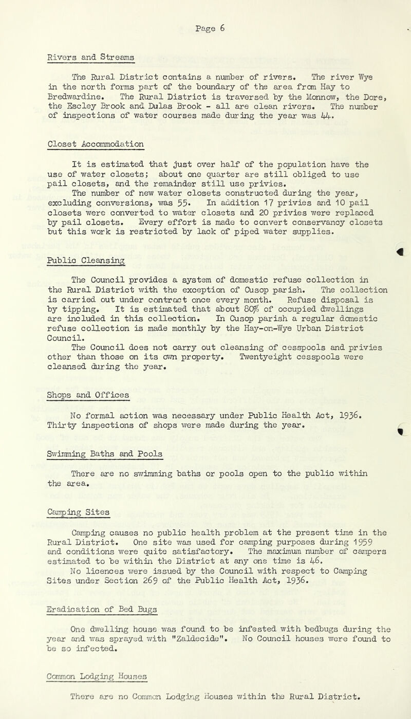 Rivers and Streams The Rural District contains a number of rivers. The river Wye in the north forms part of the boundary of the area from Hay to Bredwardine. The Rural District is traversed by the Monnow, the Dore, the Escley Brook and Dulas Brook - all are clean rivers. The number of inspections of water courses made during the year was UK- Closet Accommodation It is estimated that just over half of the popular ion have the use of water closets; about one quarter are still obliged to use pail closets, and the remainder still use privies. The number of new water closets constructed during the year, excluding conversions, was 55* In addition 17 privies and 10 pail closets were converted to water closets and 20 privies were replaced by pail closets. Every effort is made to convert conservancy closets but this work is restricted by lack of piped water supplies. « Public Cleansing The Council provides a system of domestic refuse collection in the Rural District with the exception of Cusop parish. The collection is carried out under contract once every month. Refuse disposal is by tipping. It is estimated that about QOfo of occupied dwellings are included in this collection. In Cusop parish a regular domestic refuse collection is made monthly by the Hay-on-Wye Urban District Council. The Council does not carry out cleansing of cesspools and privies other than those on its own property. Twentyeight cesspools were cleansed during the year. Shops and Offices No formal action was necessary under Public Health Act, 1936. Thirty inspections of shops were made during the year. Swimming Baths and Pools There are no swimmiag baths or pools open to the public within the area. Camping Sites Camping causes no public health problem at the present time in the Rural District. One site was used for camping purposes during 1959 and conditions were quite satisfactory. The maximum number of campers estimated to be within the District at any one time is 46. No licences were issued by the Council with respect to Camping Sites under Section 269 of the Public Health Act, 1936. Eradication of Bed Bugs One dwelling house was found to be infested with bedbugs during the year and was sprayed with Zaldecide. No Council houses were found to be so infected. Common Lodging Houses There are no Common Lodging Houses within the Rural District