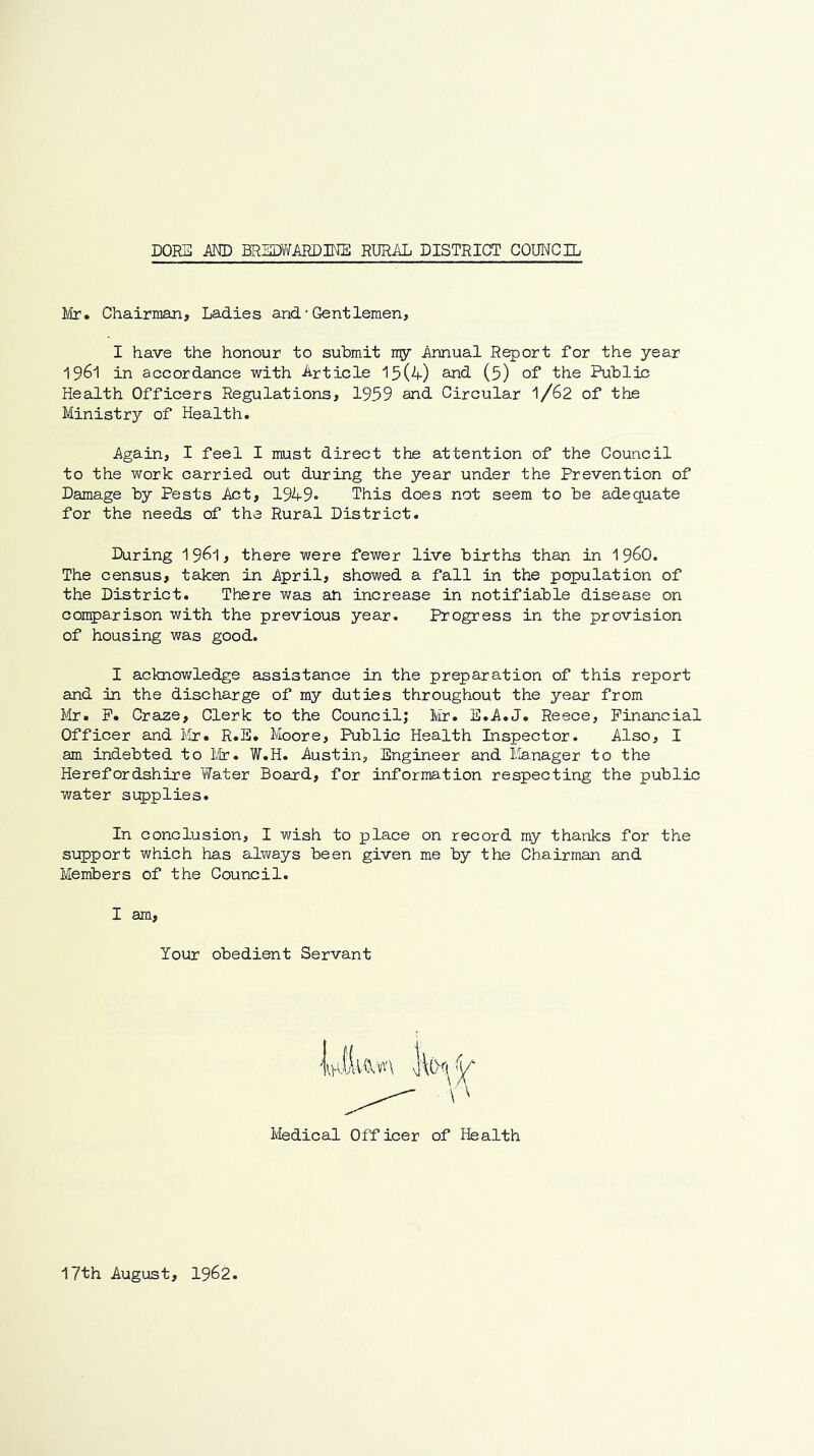 Mr. Chairman, Ladies and'Gentlemen, I have the honour to submit my Annual Report for the year 1961 in aocordance with Article 15(4) and (5) of the Public Health Officers Regulations, 1959 and Circular I/62 of the Ministry of Health. Again, I feel I must direct the attention of the Council to the work carried out during the year under the Prevention of Damage by Pests Act, 1949'> This does not seem to be adequate for the needs of the Rural District. During I961, there were fewer live births than in 19^0. The census, taken in April, showed a fall in the population of the District. There was an increase in notifiable disease on comparison with the previous year. Progress in the provision of housing was good. I acknowledge assistance in the preparation of this report and in the discharge of my duties throughout the year from Mr. P. Craze, Clerk to the Council; Mr. E.A.J. Reece, Financial Officer and Mr. R.E. Moore, Public Health Inspector. Also, I am indebted to lir. W.H. Austin, Engineer and Ifenager to the Herefordshire Water Board, for information respecting the public water si:p)plie3. In conclusion, I wish to place on record my thanks for the support which has always been given me by the Chairman and Members of the Council. I am. Your obedient Servant Ivledical Officer of Health 17th August, 1962.