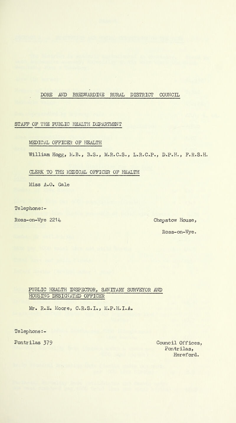 STARE OF THE PUBLIC HEALTH DEPARTIffiNT MEHICAL OFFICER OF HEALTH William Hogg, M.B., B.S., M.R.C.S., L.R.C.P., D.P.H., F.R.S.H. CLERC TO THE miCAL OFFICER OF HEALTH Mss A.O. Gale Telephone Ross-on-Yfye 2214 Chepstow House, Ross-on-Wye. PUBLIC HEALTH INSPECTOR, SANITAET SURVEYOR AND HOUSING DESIdlATED OFFICER Mr. R.E, Moore, C.R.S.I., M.P.H.I.A. Telephone :- Pontrilas 379 Council Offices, Pontrilas, Hereford.