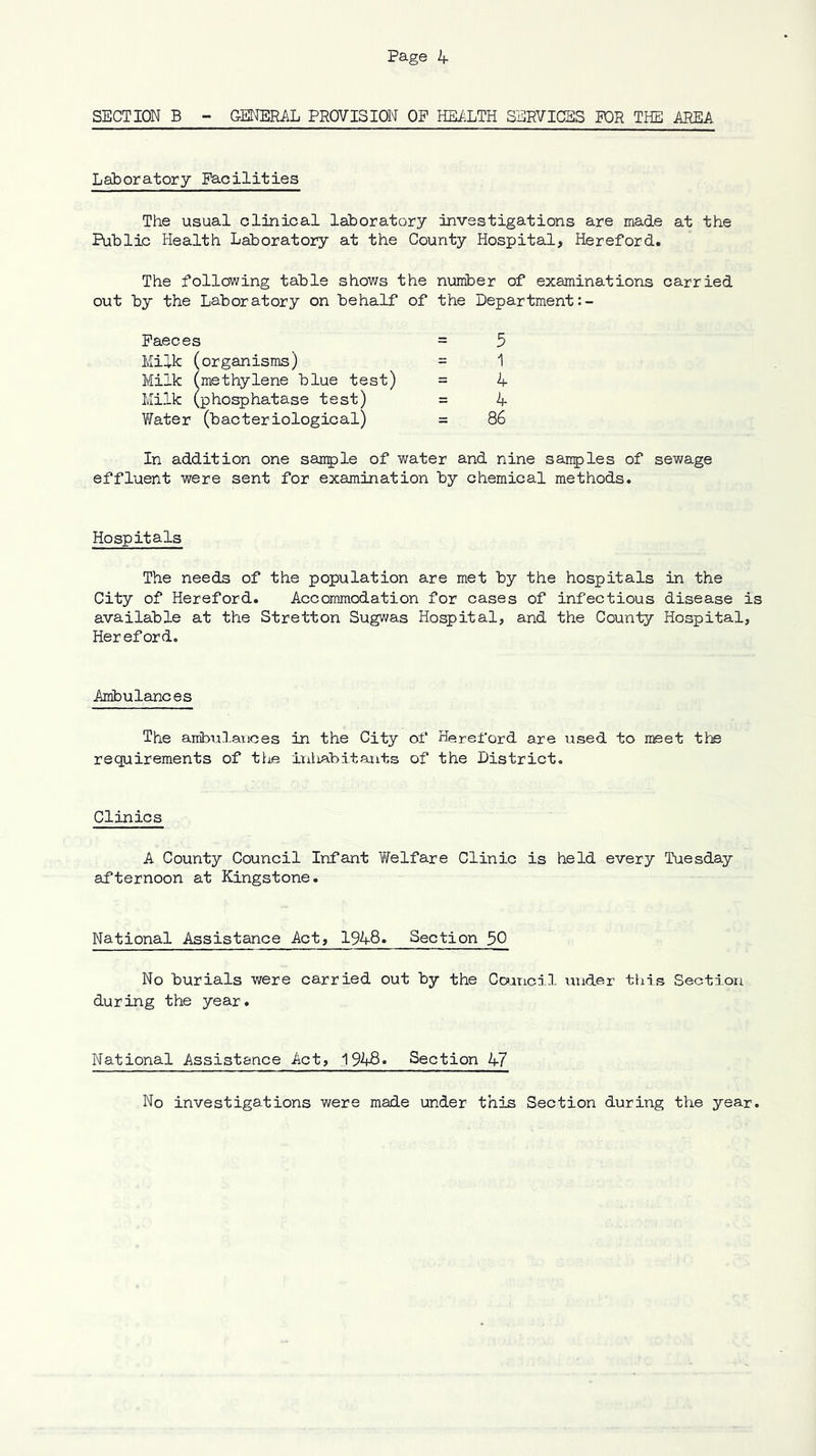 SECTION B - GENERAL PROVISION OP HEiiLTH SERVICES POR THE AREA Laboratory Pacilities The usual clinical laboratory investigations are made at the Public Health Laboratory at the County Hospital, Hereford. The following table shows the number of examinations carried out by the Laboratory on behalf of the Department Paeces = 5 Milk (organisms) = 1 Milk (methylene blue test) = 4 Milk (phosphatase test) = 4 V/ater (bacteriological) = 86 In addition one sarrple of water and nine sanples of sewage effluent were sent for examination by chemical methods. Hospitals The needs of the population are met by the hospitals in the City of Hereford. Accommodation for cases of infectious disease is available at the Stretton Sugwas Hospital, and the County Hospital, Hereford. Ambulances The ambul-arices in the City of Hereford are used to meet the requirements of tl^e inliabitauts of the District. Clinics A County Council Infant ViTelfare Clinic is held every Tuesday aLfternoon at Kingstone. National Assistance Act, 1948. Section 30 No burials were carried out by the Cornell under this Section during the year. National Assistance Act, 1948. Section 47 No investigations were made under this Section during the year.
