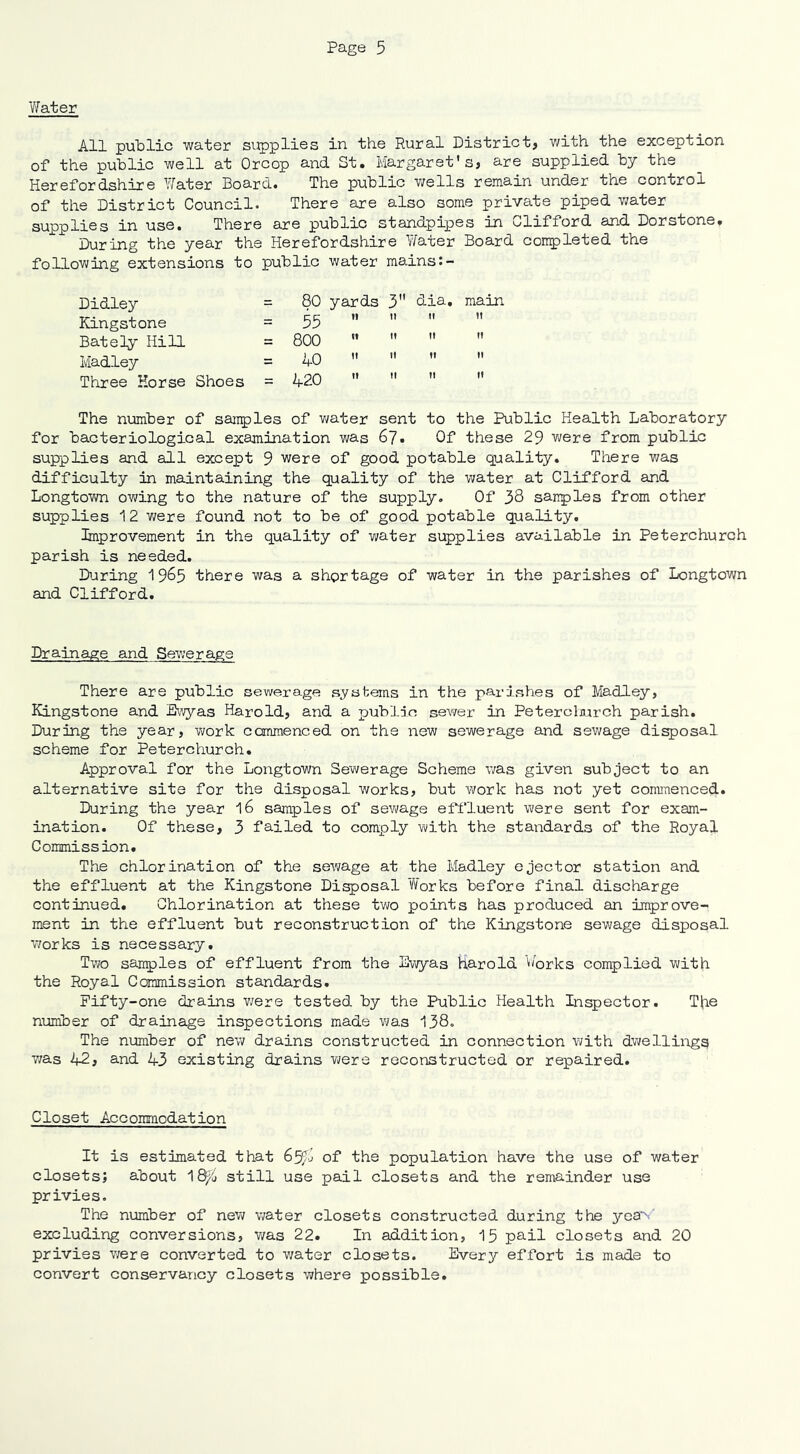 Water All public water supplies in the Rural District, with the exception of the public well at Orcop and St. Margaret's, are supplied by the Herefordshire Water Board. The public wells remain under the control of the District Council. There are also some private piped water supplies in use. There are public standpipes in Clifford and Dorstone, During the year the Herefordshire Water Board completed the following extensions to public water mains Didley = 80 yards 3 clia. main Kingstone = 55   tt it Bately Hill = 800   n tt Madley = 40 »  tt n Three Horse Shoes = 420   it it The number of samples of water sent to the Public Health Laboratory for bacteriological examination was 67. Of these 29 were from public supplies and all except 9 were of good potable quality. There was difficulty in maintaining the quality of the water at Clifford and Longtown owing to the nature of the supply. Of 38 samples from other supplies 12 we re found not to be of good potable quality. Improvement in the quality of water supplies available in Peterchurch parish is needed. During 19^5 there was a shortage of water in the parishes of Longtown and Clifford. Drainage and Sewerage There are public sewerage systems in the parishes of Madley, Kingstone and Ewyas Harold, and a public sewer in Peterclmrch parish. During the year, work commenced on the new sewerage and sewage disposal scheme for Peterchurch. Approval for the Longtown Sewerage Scheme was given subject to an alternative site for the disposal works, but work has not yet commenced. During the year l6 samples of sewage effluent were sent for exam- ination. Of these, 3 failed to comply with the standards of the Royal Commission. The chlorination of the sewage at the Madley ejector station and the effluent at the Kingstone Disposal Works before final discharge continued. Chlorination at these two points has produced an improve- ment in the effluent but reconstruction of the Kingstone sewage disposal works is necessary. Two samples of effluent from the Ewyas harold Works complied with the Royal Commission standards. Fifty-one drains were tested by the Public Health Inspector. Tbe number of drainage inspections made was 138. The number of new drains constructed in connection with dwellings was 42, and 43 existing drains were reconstructed or repaired. Closet Accommodation It is estimated that 65^ of the population have the use of water closets; about 18^> still use pail closets and the remainder use privies. The number of new water closets constructed during the yeaV excluding conversions, was 22. In addition, 15 pail closets and 20 privies were converted to water closets. Ever}'- effort is made to convert conservancy closets where possible.