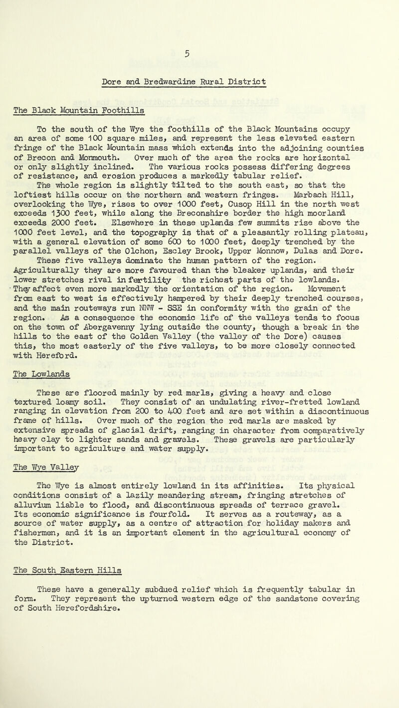 Dore and Bredwardine Rural District The Black Mountain Foothills To the south of the Wye the foothills of the Black Mountains occupy an area of some 100 square miles, and represent the less elevated eastern fringe of the Black Mountain mass which extends into the adjoining counties of Brecon and Monmouth. Over much of the area the rocks are horizontal or only slightly inclined. The various rocks possess differing degrees of resistance, and erosion produces a markedly tabular relief. The whole region is slightly tilted to the south east, so that the loftiest hills occur on the northern and western fringes. Marbach Hill, overlooking the Y/ye, rises to over 1000 feet, Cusop Hill in the north v/est exceeds 1300 feet, while along the Breconshire border the high moorland exceeds 2000 feet. Elsewhere in these uplands few summits rise above the lOOO feet level, and the topography is that of a pleasantly rolling plateau, with a general elevation of some 600 to 1000 feet, deeply trenched by the parallel valleys of the Olchon, Escley Brook, Upper Ivlonnow, Dulas and Dore. These five valleys dominate the human pattern of the region. .Agriculturally they are more favoured than the bleaker uplands, and their lower stretches rival in feaptility the richest parts of the lowlands. Th^affect even more markedly the orientation of the region. Movement from east to west is effectiveHy hanjjered by their deeply trenched courses, and the main routeways run rWY - SSE in conformity with the grain of the region. As a consequence the economic life of the valleys tends to focus on the town of Abergavenny lying outside the county, though a break in the hills to the east of the Golden Valley (the valley of the Dore) causes this, the most easterly of the five valleys, to be more closely connected with Hereford. The Lowlands These are floored mainly by red marls, giving a heavy and close textured loamy soil. They consist of an undulating river-fretted lowland ranging in elevation from 200 to 400 feet and are set within a discontinuous frame of hills. Over much of the region the red marls are masked by extensive breads of glacial drift, ranging in character from con5)aratively heavy clay to lighter sands and gravels. These gravels are particularly M5)ortant to agriculture and water supply. The Wye Valley The Wye is almost entirely lowland in its affinities. Its physical conditions consist of a lazily meandering stream, fringing stretches of alluvium liable to flood, and discontinuous spreads of terrace gravel. Its economic significance is fourfold. It serves as a routeway, as a source of water supply, as a centre of attraction for holiday makers and fishermen, and it is an irportant element in the agricultural econoiny of the District. The South Eastern Hills These have a generally subdued relief which is frequently tabular in form. They represent the upturned v/estem edge of the sandstone covering of South Hereford^ire.