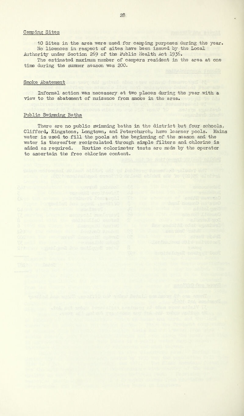 Camping; Sites iO Sites in the anea were used for carping purposes during the year. No licences in respect of sites have been issued by the Local Authority under Section 269 of the Public Health Act 1936. The estimated maximum number of carpers resident in the area at one time during the summer season was 200, Smoke Abatement Informal action was necessary at two places during the year with a view to the abatement of nuisance from smoke in the area. Public Swimming Baths There are no public swimming baths in the district but four schools, Clifford, Kingstone, Longtown, and Peterchurch, have learner pools. Mains water is used to fill the pools at the beginning of the season and the water is thereafter recirculated through siitple filters and chlorine is added as recpired. Routine colorimeter tests are made by the operator to ascertain the free chlorine content.