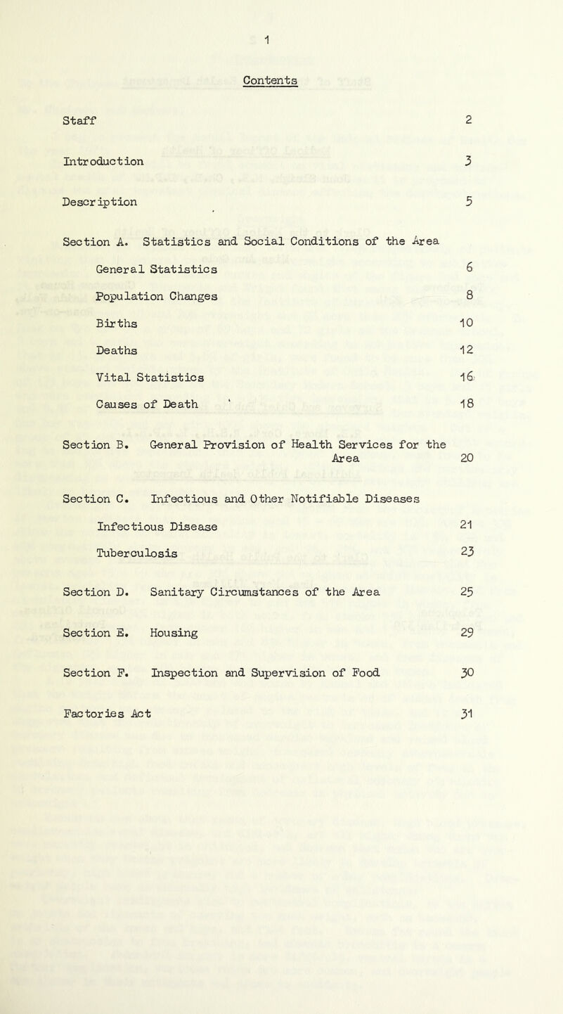 Contents Staff 2 Introduction 3 Description 5 Section A. Statistics and Social Conditions of the Area General Statistics 6 Population Changes 8 Births 10 Deaths 12 Vital Statistics 16. Causes of Death ' 18 Section B. General Provision of Health Services for the Area 20 Section C. Infectious and Other Notifiable Diseases Infectious Disease 21 Tuberculosis 23 Section D. Sanitary Circumstances of the Area 25 Section E. Housing 29 Section P. Inspection and Supervision of Pood 30 Factories Act 31