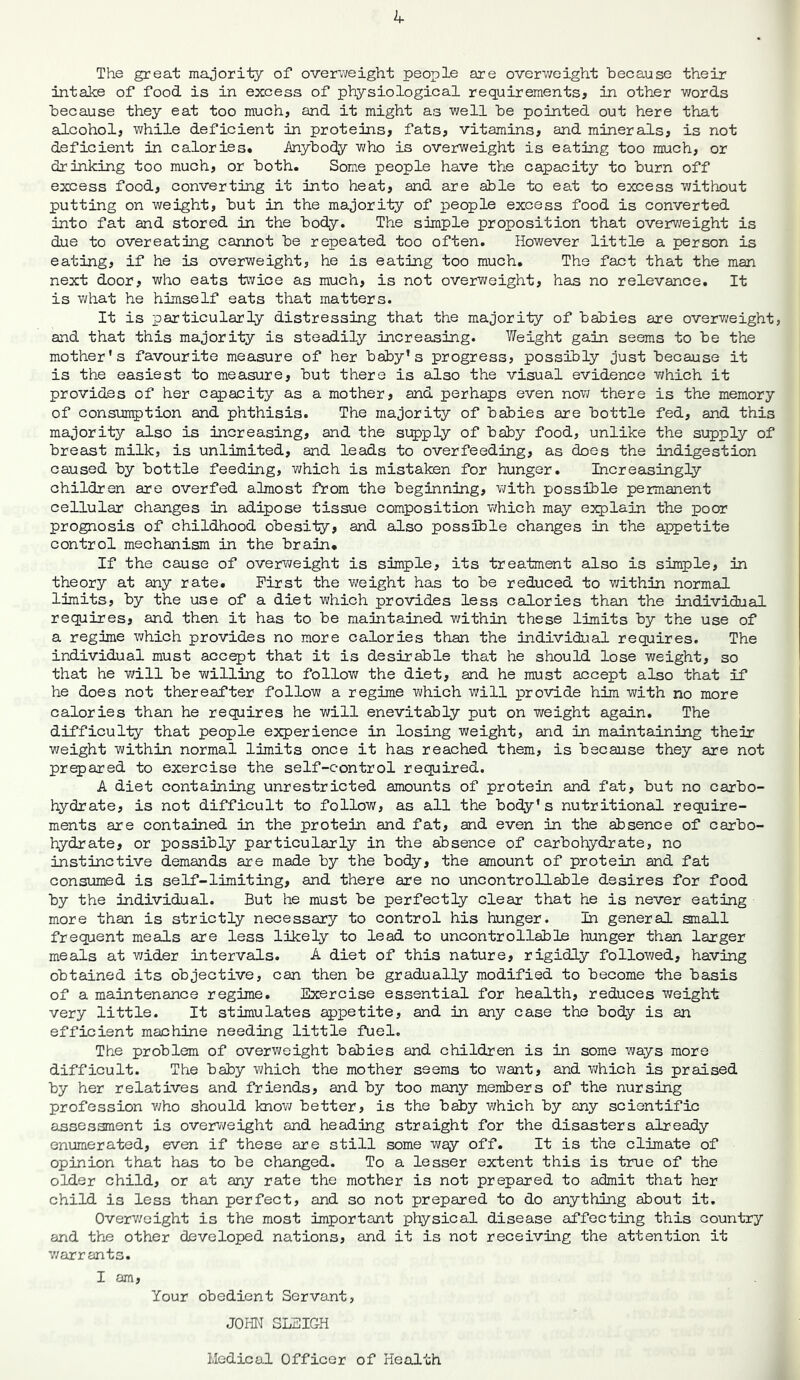 The great majority of overweight people are overweight because their intake of food is in excess of physiological requirements* in other words because they eat too much, and it might as well be pointed out here that alcohol, while deficient in proteins, fats, vitamins, and minerals, is not deficient in calories. Anybody who is overweight is eating too much, or drinking too much, or both. Some people have the capacity to burn off excess food, converting it into heat, and are able to eat to excess without putting on weight, but in the majority of people excess food is converted into fat and stored in the body. The simple proposition that overweight is due to overeatiig cannot be repeated too often. However little a person is eating, if he is overweight, he is eating too much. The fact that the man next door, who eats twice as much, is not overweight, has no relevance. It is what he himself eats that matters. It is particularly distressing that the majority of babies are overweight, and that this majority is steadily increasing. Weight gain seems to be the mother's favourite measure of her baby’s progress, possibly just because it is the easiest to measure, but there is also the visual evidence which it provides of her capacity as a mother, and perhaps even now there is the memory of consumption and phthisis. The majority of babies are bottle fed, and this majority also is increasing, and the supply of baby food, unlike the supply of breast milk, is unlimited, and leads to overfeeding, as does the indigestion caused by bottle feeding, which is mistaken for hunger. Increasingly children are overfed almost from the beginning, with possible permanent cellular changes in adipose tissue composition which may explain the poor prognosis of childhood obesity, and also possible changes in the appetite control mechanism in the brain. If the cause of overweight is simple, its treatment also is simple, in theory at any rate. First the weight has to be reduced to within normal limits, by the use of a diet which provides less calories than the individual requires, and then it has to be maintained within these limits by the use of a regime which provides no more calories than the individual requires. The individual must accept that it is desirable that he should lose weight, so that he will be willing to follow the diet, and he must accept also that if he does not thereafter follow a regime which will provide him with no more calories than he requires he will enevitably put on weight again. The difficulty that people experience in losing weight, and in maintaining their weight within normal limits once it has reached them, is because they are not prepared to exercise the self-control required. A diet containing unrestricted amounts of protein and fat, but no carbo- hydrate, is not difficult to follow, as all the body's nutritional require- ments are contained in the protein and fat, and even in the absence of carbo- hydrate, or possibly particularly in the absence of carbohydrate, no instinctive demands are made by the body, the amount of protein and fat consumed is self-limiting, and there are no uncontrollable desires for food by the individual. But he must be perfectly clear that he is never eating more than is strictly necessary to control his hunger. In general small frequent meals are less likely to lead to uncontrollable hunger than larger meals at wider intervals. A diet of this nature, rigidly followed, having obtained its objective, can then be gradually modified to become the basis of a maintenance regime. Exercise essential for health, reduces weight very little. It stimulates appetite, and in any case the body is an efficient machine needing little fuel. The problem of overweight babies and children is in some ways more difficult. The baby which the mother seems to want, and which is praised by her relatives and friends, and by too many members of the nursing profession who should know better, is the baby which by any scientific assessment is overweight and heading straight for the disasters already enumerated, even if these are still some way off. It is the climate of opinion that has to be changed. To a lesser extent this is true of the older child, or at any rate the mother is not prepared to admit that her child is less than perfect, and so not prepared to do anything about it. Overweight is the most important physical disease affecting this country and the other developed nations, and it is not receiving the attention it warrants. I am, Your obedient Servant, JOHN SLEIGH Medical Officer of Health