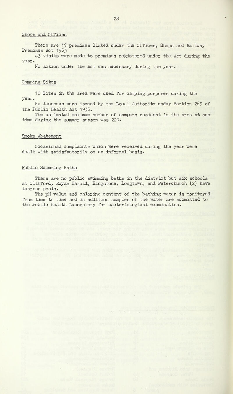 Shops and Offices There are 19 premises listed under the Offices, Shops and Railway Premises Act 19^3 43 visits were made to premises registered under the Act during the year. No action under the Act was necessary during the year. Camping Sites 10 Sites in the area were used for camping purposes during the year. No licences were issued by the Local Authority under Section 269 of the Public Health Act 1936. The estimated maximum number of campers resident in the area at one time during the summer season was 220. Smoke Abatement Occasional complaints which were received during the year were dealt with satisfactorily on an informal basis. Public Swimming Baths There are no public swimming baths in the district but six schools at Clifford, Ewyas Harold, Kingstone, Longtown, and Peterchurch (2) have learner pools. The pH value and chlorine content of the bathing water is monitored from time to time and in addition samples of the water are submitted to the Public Health Laboratory for bacteriological examination.