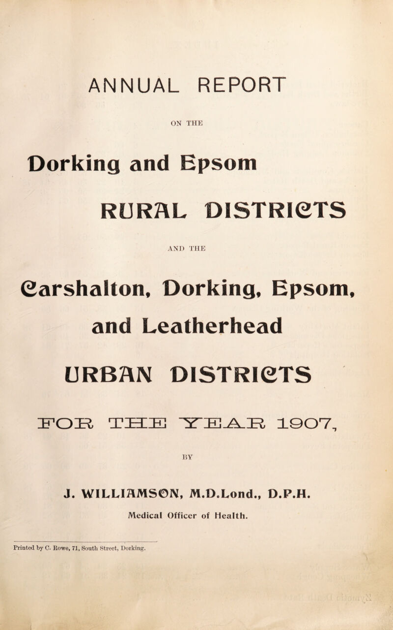 ANNUAL REPORT ON THE Dorking and Epsom RURAL DISTRICTS AND THE Carshalton, Dorking, Epsom, and Leatherhead URBAN D1STRI6TS FOE THE TEAR 1907, BY J. WILUAMS0N, M.D.Lond., D.P.H. Medical Officer of Health. Printed by C. Rowe, 71, South Street, Dorking. ' ' , . % 1