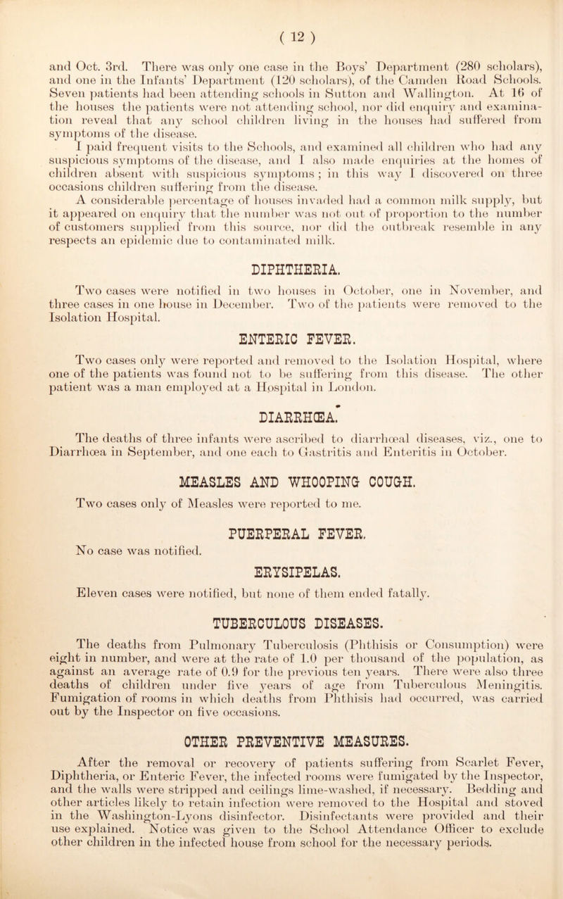 and Oct. 3rd. There was only one case in the Boys’ Department (280 scholars), and one in the Infants’ Department (120 scholars), of the Camden Road Schools. Seven patients had been attending schools in Sutton and Wallington. At 16 of the houses the patients were not attending school, nor did enquiry and examina- tion reveal that any school children living in the houses had suffered from symptoms of the disease. I paid frequent visits to the Schools, and examined all children who had any suspicious symptoms of the disease, and I also made enquiries at the homes of children absent with suspicious symptoms ; in this way I discovered on three occasions children suffering from the disease. A considerable percentage of houses invaded had a common milk supply, but it appeared on enquiry that the number was not out of proportion to the number of customers supplied from this source, nor did the outbreak resemble in any respects an epidemic due to contaminated milk. DIPHTHERIA. Two cases were notified in two houses in October, one in November, and three cases in one house in December. Two of the patients were removed to the Isolation Hospital. ENTERIC FEVER. Two cases only were reported and removed to the Isolation Hospital, where one of the patients was found not to be suffering from this disease. The other patient was a man employed at a Hospital in London. DIARRHEA. The deaths of three infants were ascribed to diarrhoeal diseases, viz., one to Diarrhoea in September, and one each to Gastritis and Enteritis in October. MEASLES AND WHOOPING COUGH. Two cases only of Measles were reported to me. PUERPERAL FEVER. No case was notified. ERYSIPELAS. Eleven cases were notified, but none of them ended fatally. TUBERCULOUS DISEASES. The deaths from Pulmonary Tuberculosis (Phthisis or Consumption) were eight in number, and were at the rate of 1.0 per thousand of the population, as against an average rate of 0.9 for the previous ten years. There were also three deaths of children under five years of age from Tuberculous Meningitis. Fumigation of rooms in which deaths from Phthisis had occurred, was carried out by the Inspector on five occasions. OTHER PREVENTIVE MEASURES. After the removal or recovery of patients suffering from Scarlet Fever, Diphtheria, or Enteric Fever, the infected rooms were fumigated by the Inspector, and the walls were stripped and ceilings lime-washed, if necessary. Bedding and other articles likely to retain infection were removed to the Hospital and stoved in the Washington-Lyons disinfector. Disinfectants were provided and their use explained. Notice was given to the School Attendance Officer to exclude other children in the infected house from school for the necessary periods.