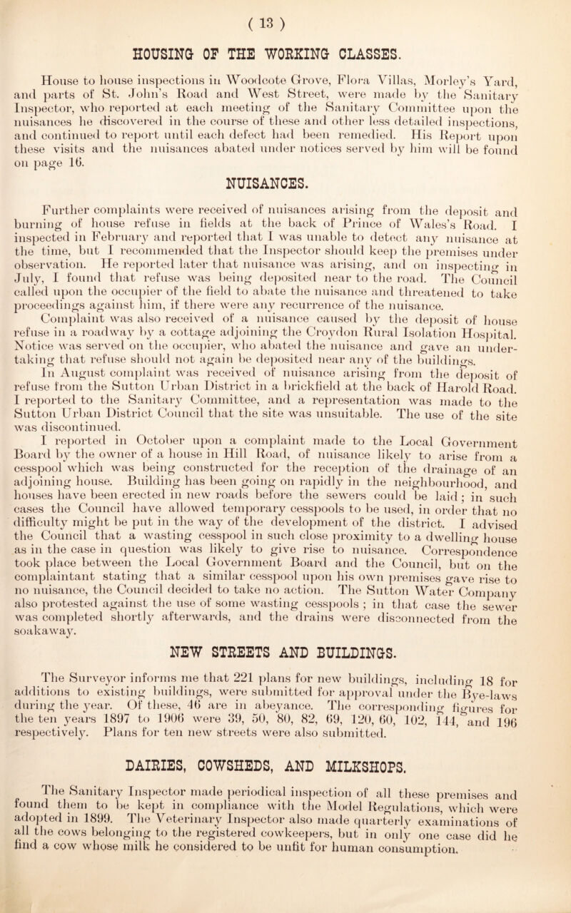 HOUSING OF THE WORKING CLASSES. House to house inspections in Woodcote Grove, Flora Villas, Morley’s Yard, and parts of St. John’s Road and West Street, were made by the Sanitary Inspector, who reported at each meeting of the Sanitary Committee upon the nuisances he discovered in the course of these and other less detailed inspections, and continued to report until each defect had been remedied. His Report upon these visits and the nuisances abated under notices served by him will be found on page 16. NUISANCES. Further complaints were received of nuisances arising from the deposit and burning of house refuse in fields at the back of Prince of Wales’s Road. I inspected in February and reported that I was unable to detect any nuisance at the time, but I recommended that the Inspector should keep the premises under observation. He reported later that nuisance was arising, and on inspecting in July, I found that refuse was being deposited near to the road. The Council called upon the occupier of the field to abate the nuisance and threatened to take proceedings against him, if there were any recurrence of the nuisance. Complaint was also received of a nuisance caused by the deposit of house refuse in a roadway by a cottage adjoining the Croydon Rural Isolation Hospital. Notice was served on the occupier, who abated the nuisance and gave an under- taking that refuse should not again be deposited near any of the buildings. In August complaint was received of nuisance arising from the deposit of refuse from the Sutton Urban District in a brickfield at the back of Harold Road. I reported to the Sanitary Committee, and a representation was made to the Sutton Urban District Council that the site was unsuitable. The use of the site was discontinued. I reported in October upon a complaint made to the Local Government Board by the owner of a house in Hill Road, of nuisance likely to arise from a cesspool which was being constructed for the reception of the drainage of an adjoining house. Building has been going on rapidly in the neighbourhood and houses have been erected in new roads before the sewers could be laid; in such cases the Council have allowed temporary cesspools to be used, in order that no difficulty might be put in the way of the development of the district. I advised the Council that a wasting cesspool in such close proximity to a dwelling house as in the case in question was likely to give rise to nuisance. Correspondence took place between the Local Government Board and the Council, but on the complaintant stating that a similar cesspool upon his own premises gave rise to no nuisance, the Council decided to take no action. The Sutton Water Company also protested against the use of some wasting cesspools ; in that case the sewer was completed shortly afterwards, and the drains were disconnected from the soakaway. NEW STREETS AND BUILDINGS. The Surveyor informs me that 221 plans for new buildings, including 18 for additions to existing buildings, were submitted for approval under the Bye-laws during the year. Of these, 46 are in abeyance. The corresponding figures for the ten years 1897 to 1906 were 39, 50, 80, 82, 69, 120, 60, 102, 144, ^and 196 respectively. Plans for ten new streets were also submitted. DAIRIES, COWSHEDS, AND MILKSHOPS. The Sanitary Inspector made periodical inspection of all these premises and found them to be kept in compliance with the Model Regulations, which were adopted in 1899. The Veterinary Inspector also made quarterly examinations of all the cows belonging to the registered cowkeepers, but in only one case did lie find a cow whose milk fie considered to be unfit for fiuman consumption.