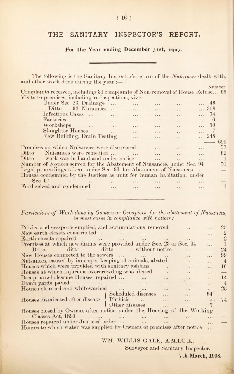 THE SANITARY INSPECTOR’S REPORT. For the Year ending December 31st, 1907. The following is the Sanitary Inspector’s return of the Nuisances dealt with, and other work done during the year :— Number. Complaints received, including 31 complaints of Non-removal of House Refuse... 66 Visits to premises, including re-inspections, viz :— Under Sec. 23, Drainage ... ... ... ... ... 46 Ditto 92, Nuisances ... ... ... ... ... 308 Infectious Cases ... ... ... ... ... ... 74 Factories ... ... ... ... ... ... 6 Workshops ... .. ... ... ... ... 10 Slaughter Houses... ... ... ... ... ... 7 New Building, Drain Testing ... ... ... .. 248 699 Premises on which Nuisances were discovered ... ... ... 57 Ditto Nuisances were remedied ... ... ... ... ... 62 Ditto work was in hand and under notice ... ... ... 1 Number of Notices served for the Abatement of Nuisances, under Sec. 94 50 Legal proceedings taken, under Sec. 96, for Abatement of Nuisances Houses condemned by the Justices as unfit for human habitation, under Spp 07 kj UV7« O I ••• ••• ••• ••• ••• •• ••• Food seized and condemned ... ... ... ... ... 1 Particulars of Work done by Owners or Occupiers, for the abatement of Nuisances, in most cases in compliance with notices: Privies and cesspools emptied, and accumulations removed New earth closets constructed... Earth closets repaired Premises at which new drains were provided under Sec. 23 or Sec. 94 Ditto ditto ditto without notice New Houses connected to the sewers Nuisances, caused by improper keeping of animals, abated Houses which were provided with sanitary aslibins Houses at which injurious overcrowding was abated Damp, unwholesome Houses, repaired ... Damp yards paved Houses cleansed and whitewashed ( Scheduled diseases ... ... 64 Houses disinfected after disease 1 Phthisis ... ... ... 5 [ Other diseases ... ... 5 Houses closed by Owners after notice under the Housing of the Working Classes Act, 1890 Houses repaired under Justices’ order ... Houses to which water was supplied by Owners of premises after notice ... 25 2 2 1 24 99 4 16 14 4 25 74 WM. WILLIS GALE, A.M.I.C.E., Surveyor and Sanitary Inspector. 7th March, 1908.