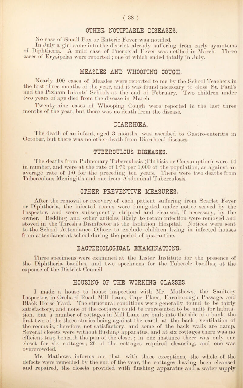 OTHER NOTIFIABLE DISEASES. No case of Small Pox or Enteric Fever was notified. In July a girl came into the district already suffering from early symptoms of Diphtheria. A mild case of Puerperal Fever was notified in March. Three cases of Erysipelas were reported ; one of which ended fatally in July. MEASLES AND WHOOPING COUGH. Nearly 100 cases of Measles were reported to me by the School Teachers in the first three months of the year, and it was found necessary to close St. Paul’s and the Pixl lam Infants’ Schools at the end of February. Two children under two years of age died from the disease in March. Twenty-nine cases of Whooping Cough were reported in the last three months of the year, but there was no death from the disease. DIARRHCE3A. The death of an infant, aged 3 months, was ascribed to Gastro-enteritis in October, but there was no other death from Diarrhoeal diseases. TUBERCULOUS DISEASES. The deaths from Pulmonary Tuberculosis (Phthisis or Consumption) were 14 in number, and were at the rate of 1*73 per 1,000 of the population, as against an average rate of P0 for the preceding ten years. There were two deaths from Tuberculous Meningitis and one from Abdominal Tuberculosis. OTHER PREVENTIVE MEASURES. After the removal or recovery of each patient suffering from Scarlet Fever or Diphtheria, the infected rooms were fumigated under notice served by the Inspector, and were subsequently stripped and cleansed, if necessary, by the owner. Bedding and other articles likely to retain infection were removed and sfcoved in the Thresh’s Disinfector at the Isolation Hospital. Notices were sent to the School Attendance Officer to exclude children living in infected houses from attendance at school during the period of quarantine. BACTERIOLOGICAL EXAMINATIONS. Three specimens were examined at the Lister Institute for the presence of the Diphtheria bacillus, and two specimens for the Tubercle bacillus, at the expense of the District Council. HOUSING OF THE WORKING CLASSES. I made a house to house inspection with Mr. Mathews, the Sanitary Inspector, in Orchard Road, Mill Lane, Cape Place, Farnborough Passage, and Black Horse Yard. The structural conditions were generally found to be fairly satisfactory, and none of the cottages could be represented to be unfit for habita- tion, but a number of cottages in Mill Lane are built into the side of a bank, the first two of the three stories being against the earth at the back; ventilation of the rooms is, therefore, not satisfactory, and some of the back walls are damp. Several closets were without flushing apparatus, and at six cottages there was no efficient trap beneath the pan of the closet; in one instance there was only one closet for six cottages; 26 of the cottages required cleansing, and one was overcrowded. Mr. Mathews informs me that, with three exceptions, the whole of the defects were remedied by the end of the year, the cottages having been cleansed and repaired, the closets provided with flushing apparatus and a water supply