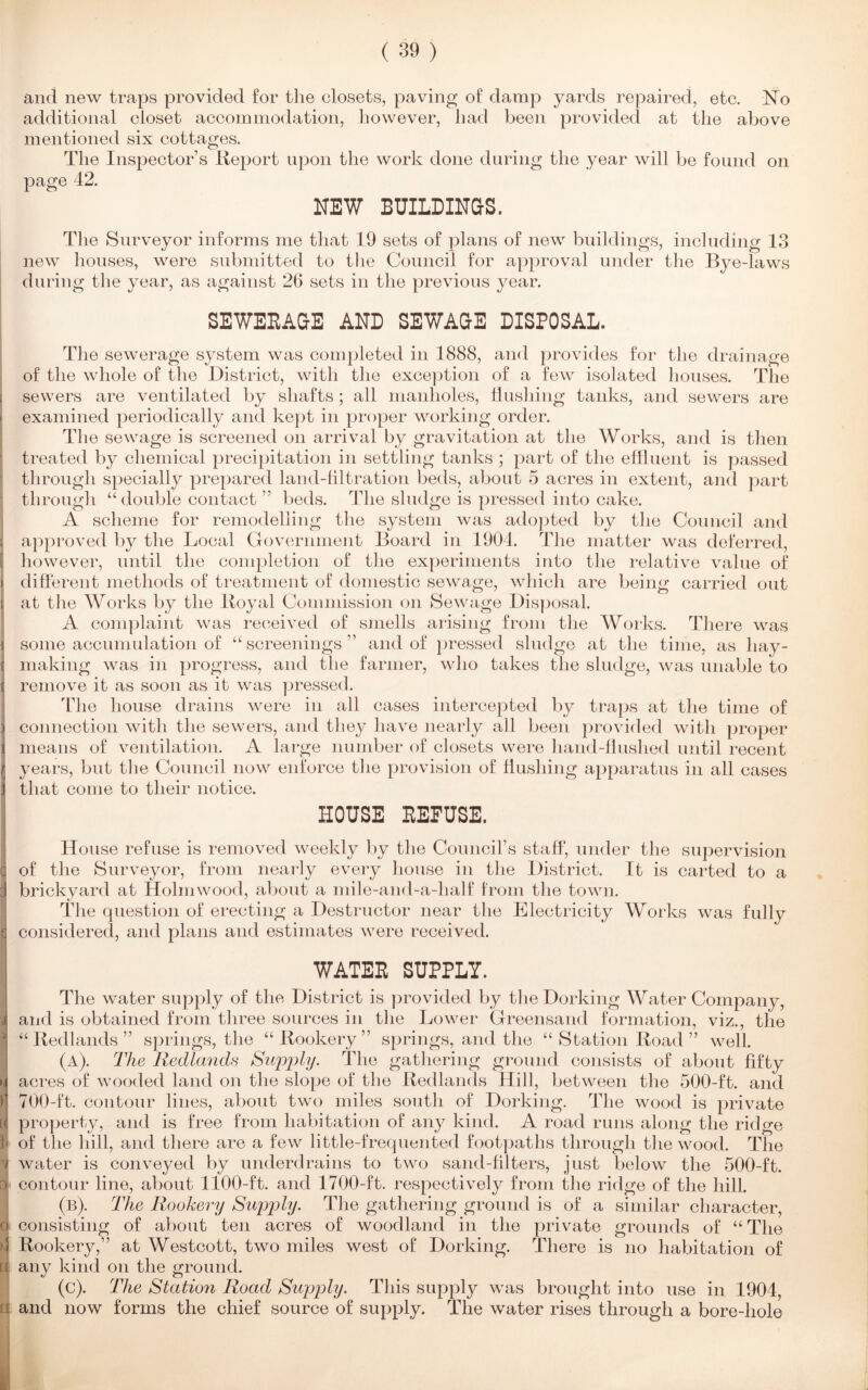 and new traps provided for the closets, paving of damp yards repaired, etc. No additional closet accommodation, however, had been provided at the above mentioned six cottages. The Inspector’s Report upon the work done during the year will be found on page 42. NEW BUILDINGS. The Surveyor informs me that 19 sets of plans of new buildings, including 13 new houses, were submitted to the Council for approval under the Bye-laws during the year, as against 26 sets in the previous year. SEWEEAGE AND SEWAGE DISPOSAL. The sewerage system was completed in 1888, and provides for the drainage of the whole of the District, with the exception of a few isolated houses. The I sewers are ventilated by shafts; all manholes, Hushing tanks, and sewers are i examined periodically and kept in proper working order. The sewage is screened on arrival by gravitation at the Works, and is then treated by chemical precipitation in settling tanks ; part of the effluent is passed through specially prepared land-filtration beds, about 5 acres in extent, and part through “double contact ” beds. The sludge is pressed into cake. A scheme for remodelling the system was adopted by the Council and i approved by the Local Government Board in 1904. The matter was deferred, [ however, until the completion of the experiments into the relative value of i different methods of treatment of domestic sewage, which are being carried out I at the Works by the Royal Commission on Sewage Disposal. A complaint was received of smells arising from the Works. There was I some accumulation of “screenings” and of pressed sludge at the time, as liay- [ making was in progress, and the farmer, who takes the sludge, was unable to i remove it as soon as it was pressed. The house drains were in all cases intercepted by traps at the time of } connection with the sewers, and they have nearly all been provided with proper i means of ventilation. A large number of closets were hand-flushed until recent t years, but the Council now enforce the provision of flushing apparatus in all cases I that come to their notice. HOUSE DEFUSE. House refuse is removed weekly by the Council’s staff, under the supervision q of the Surveyor, from nearly every house in the District. It is carted to a d brickyard at Holm wood, about a mile-and-a-lialf from the town. The question of erecting a Destructor near the Electricity Works was fully £ considered, and plans and estimates were received. WATEE SUPPLY. The water supply of the District is provided by the Dorking Water Company, and is obtained from three sources in the Lower Greensand formation, viz., the “Redlands” springs, the “Rookery” springs, and the “ Station Road ” well. (a) . The Redlands Supply. The gathering ground consists of about fifty »i acres of wooded land on the slope of the Redlands Hill, between the 500-ft. and 1 700-ft. contour lines, about two miles south of Dorking. The wood is private [« property, and is free from habitation of any kind. A road runs along the ridge i< of the hill, and there are a few little-frequented footpaths through the wood. The v water is conveyed by underdrains to two sand-filters, just below the 500-ft. q contour line, about 1100-ft. and 1700-ft. respectively from the ridge of the hill. (b) . The Rookery Supply. The gathering ground is of a similar character, o consisting of about ten acres of woodland in the private grounds of “ The 4 Rookery,” at Westcott, two miles west of Dorking. There is no habitation of ti any kind on the ground. (c) . The Station Road Supply. This supply was brought into use in 1904, i and now forms the chief source of supply. The water rises through a bore-hole