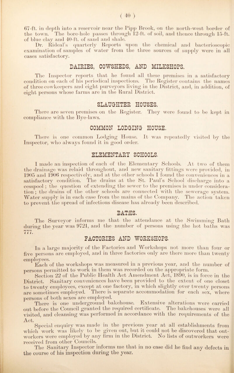 67-ft. in depth into a reservoir near the Pipp Brook, on the north-west border of the town. The bore-hole passes through 12-ft. of soil, and thence through 15-ft. of blue clay and 40-ft. of sand and shale. Dr. Rideal’s quarterly Reports upon the chemical and bacterioscopic examination of samples of water from the three sources of cases satisfactory. supply were in all DAIRIES, COWSHEDS, AND MILKSHOPS. The Inspector reports that he found all these premises in a satisfactory condition on each of his periodical inspections. The Register contains the names of threecowkeepers and eight purveyors living in the District, and, in addition, of eight persons whose farms are in the Rural District. SLAUGHTER HOUSES. There are seven premises on the Register. They were found to be kept in compliance with the Bye-laws. COMMON LODGING HOUSE. There is one common Lodging House. It was repeatedly visited by the Inspector, who always found it in good order. ELEMENTARY SCHOOLS. I made an inspection of each of the Elementary Schools. At two of them the drainage was relaid throughout, and new sanitary iittings were provided, in 1905 and 1900 respectively, and at the other schools I found the conveniences in a satisfactory condition. The drains at the St. Paul’s School discharge into a cesspool ; the question of extending the sewer to the premises is under considera- tion ; the drains of the other schools are connected with the sewerage system. Water supply is in each case from the mains of the Company. The action taken to prevent the spread of infectious disease has already been described. BATHS. The Surveyor informs me that the attendance at the Swimming Bath during the year was 9721, and the number of persons using the hot baths was 777. FACTORIES AND WORKSHOPS. In a large majority of the Factories and Workshops not more than four or five persons are employed, and in three factories only are there more than twenty employees. Each of the workshops was measured in a previous year, and the number of persons permitted to work in them was recorded on the appropriate form. Section 22 of the Public Health Act Amendment Act, 1890, is in force in the District. Sanitary conveniences have been provided to the extent of one closet to twenty employees, except at one factory, in which slightly over twenty persons are sometimes employed. There is separate accommodation for each sex, where persons of both sexes are employed. There is one underground bakehouse. Extensive alterations were carried out before the Council granted the required certificate. The bakehouses were all visited, and cleansing was performed in accordance with the requirements of the Act. Special enquiry was made in the previous year at all establishments from which work was likely to be given out, but it could not be discovered that out- workers were employed by any firm in the District. No lists of outworkers were received from other Councils. The Sanitary Inspector informs me that in no case did he find any defects in the course of his inspection during the year.