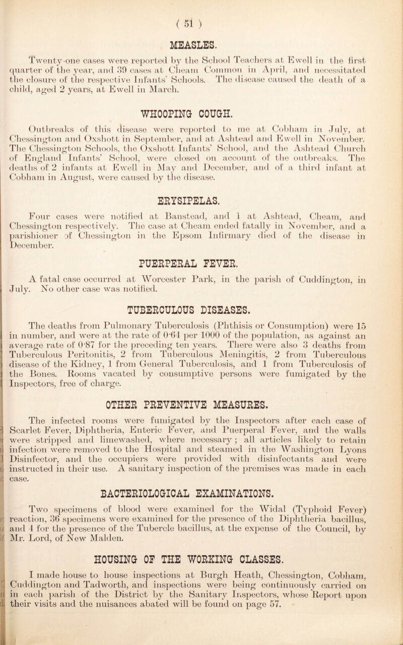 MEASLES. Twenty-one cases were reported by the School Teachers at Ewell in the first quarter of the year, and 39 cases at Cheam Common in April, and necessitated the closure of the respective Infants’ Schools. The disease caused the death of a child, aged 2 years, at Ewell in March. WHOOPING COUGH. Outbreaks of this disease were reported to me at Cobham in July, at Chessington and Oxshott in September, and at Ashtead and Ewell in November. The Chessington Schools, the Oxshott Infants’ School, and the Ashtead Church of England Infants’ School, were closed on account of the outbreaks. The deaths of 2 infants at Ewell in May and December, and of a third infant at Cobham in August, were caused by the disease. EEYSIPELAS. Four cases were notified at Banstead, and 1 at Ashtead, Cheam, and Chessington respectively. The case at Cheam ended fatally in November, and a parishioner of Chessington in the Epsom Infirmary died of the disease in December. PUEEPEEAL FEVEE. A fatal case occurred at Worcester Park, in the parish of Cuddington, in July. No other case was notified. TUBEECULOUS DISEASES. The deaths from Pulmonary Tuberculosis (Phthisis or Consumption) were 15 in number, and were at the rate of 064 per 1000 of the population, as against an average rate of 0’87 for the preceding ten years. There were also 3 deaths from Tuberculous Peritonitis, 2 from Tuberculous Meningitis, 2 from Tuberculous disease of the Kidney, 1 from General Tuberculosis, and 1 from Tuberculosis of the Bones. Booms vacated by consumptive persons were fumigated by the Inspectors, free of charge. OTHEE PEEVENTIVE MEASUEES. The infected rooms were fumigated by the Inspectors after each case of Scarlet Fever, Diphtheria, Enteric Fever, and Puerperal Fever, and the walls were stripped and lime washed, where necessary; all articles likely to retain infection wrere removed to the Hospital and steamed in the Washington Lyons Disinfector, and the occupiers were provided with disinfectants and were instructed in their use. A sanitary inspection of the premises was made in each case. BACTEEIOLOGICAL EXAMINATIONS. Two specimens of blood were examined for the Widal (Typhoid Fever) reaction, 36 specimens were examined for the presence of the Diphtheria bacillus, and 4 for the presence of the Tubercle bacillus, at the expense of the Council, by Mr. Lord, of New Malden. HOUSING OF THE WOEXING CLASSES. I made house to house inspections at Burgh Heath, Chessington, Cobham, Cuddington and Tadworth, and inspections were being continuously carried on in each parish of the District by the Sanitary Inspectors, whose Keport upon their visits and the nuisances abated will be found on page 57.