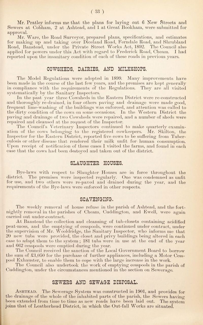 Mr. Pratley informs me that the plans for laying out 6 New Streets and Sewers at Cobham, 2 at Ashtead, and 1 at Great Bookham, were submitted for approval. Mr. Ware, the Road Surveyor, prepared plans, specifications, and estimates for making up and taking over Diceland Road, Ferndale Road, and Shrubland Road, Banstead, under the Private Street Works Act, 1892. The Council also applied for powers under this Act with regard to Frederick Road, Cheam. I had reported upon the insanitary condition of each of these roads in previous years. COWSHEDS, DAIRIES, AND MILXSHOPS. The Model Regulations were adopted in 1899. Many improvements have been made in the course of the last few years, and the premises are kept generally in compliance with the requirements of the Regulations. They are all visited systematically by the Sanitary Inspectors. In the past year three Cowsheds in the Eastern District were re-constructed and thoroughly re-drained, in four others paving and drainage were made good, frequent lime-washing of the buildings was enforced, and attention was called to the dirty condition of the cows on some occasions. In the Western District the paving and drainage of two Cowsheds were repaired, and a number of sheds were repaired and cleansed at the request of the Inspector. The Council's Veterinary Inspectors continued to make quarterly examin- ation of the cows belonging to the registered cowkeepers. Mr. Skilton, the Inspector for the Eastern District, reported five cows to be suffering from Tuber- culosis or other disease that rendered their milk unfit for human consumption. Upon receipt of notification of these cases I visited the farms, and found in each case that the cows had been destoyed and taken out of the district. SLAUGHTER HOUSES. Bye-laws with respect to Slaughter Houses are in force throughout the district. The premises were inspected regularly. One was condemned as unfit for use, and two others were re-paved and drained during the year, and the requirements of the Bye-laws were enforced in other respects. SCAVENGING. The weekly removal of house refuse in the parish of Ashtead, and the fort- nightly removal in the parishes of Cheam, Cuddington, and Ewell, were again carried out under .con tract. At Banstead the collection and cleansing of tub-closets containing acidified peat-moss, and the emptying of cesspools, were continued under contract, under the supervision of Mr. Wooldridge, the Sanitary Inspector, who informs me that 20 new tubs were provided, the closet and privy buildings being altered in each case to adapt them to the system; 181 tubs were in use at the end of the year and 662 cesspools were emptied during the year. The Council received the sanction of the Local Government Board to borrow the sum of £1,050 for the purchase of further appliances, including a Motor Cess- pool Exhauster, to enable them to cope with the large increase in the work. The Council also undertook the work of emptying cesspools in the parish of Cuddington, under the circumstances mentioned in the section on Sewerage. SEWERS AND SEWAGE DISPOSAL. Ashtead. The Sewerage System was constructed in 1901, and provides for the drainage of the whole of the inhabited parts of the parish, the Sewers having been extended from time to time as new roads have been laid out. The system joins that of Leatherhead District, in which the Out-fall Works are situated.