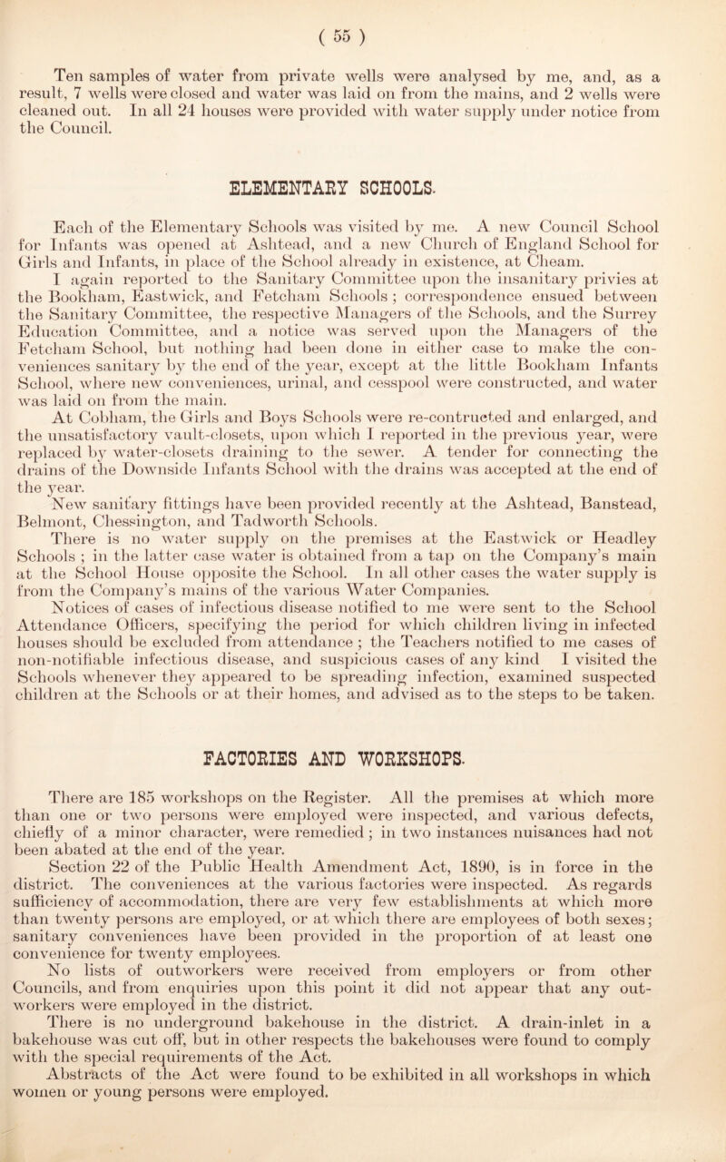 Ten samples of water from private wells were analysed by me, and, as a resnlt, 7 wells were closed and water was laid on from the mains, and 2 wells were cleaned out. In all 24 houses were provided with water supply under notice from the Council. ELEMENTARY SCHOOLS. Each of the Elementary Schools was visited by me. A new Council School for Infants was opened at Ashtead, and a new Church of England School for Girls and Infants, in place of the School already in existence, at Cheam. I again reported to the Sanitary Committee upon the insanitary privies at the Bookham, Eastwick, and Fetcliam Schools ; correspondence ensued between the Sanitary Committee, the respective Managers of the Schools, and the Surrey Education Committee, and a notice was served upon the Managers of the Fetcliam School, but nothing had been done in either case to make the con- veniences sanitary by the end of the year, except at the little Bookham Infants School, where new conveniences, urinal, and cesspool were constructed, and water was laid on from the main. At Cobliam, the Girls and Boys Schools were re-contructed and enlarged, and the unsatisfactory vault-closets, upon which I reported in the previous year, were replaced by wrater-closets draining to the sewer. A tender for connecting the drains of the Downside Infants School with the drains was accepted at the end of the year. New sanitary fittings have been provided recently at the Ashtead, Banstead, Belmont, Chessington, and Tadworth Schools. There is no water supply on the premises at the Eastwick or Headley Schools ; in the latter case water is obtained from a tap on the Company’s main at the School House opposite the School. In all other cases the water supply is from the Company’s mains of the various Water Companies. Notices of cases of infectious disease notified to me were sent to the School Attendance Officers, specifying the period for which children living in infected houses should be excluded from attendance ; the Teachers notified to me cases of non-notifiable infectious disease, and suspicious cases of any kind I visited the Schools whenever they appeared to be spreading infection, examined suspected children at the Schools or at their homes, and advised as to the steps to be taken. FACTORIES AND WORKSHOPS. There are 185 workshops on the Register. All the premises at which more than one or two persons were employed were inspected, and various defects, chiefly of a minor character, were remedied ; in two instances nuisances had not been abated at the end of the year. Section 22 of the Public Health Amendment Act, 1890, is in force in the district. The conveniences at the various factories were inspected. As regards sufficiency of accommodation, there are very few establishments at which more than twenty persons are employed, or at which there are employees of both sexes; sanitary conveniences have been provided in the proportion of at least one convenience for twenty employees. No lists of outworkers were received from employers or from other Councils, and from enquiries upon this point it did not appear that any out- workers were employed in the district. There is no underground bakehouse in the district. A drain-inlet in a bakehouse was cut off, but in other respects the bakehouses were found to comply with the special requirements of the Act. Abstracts of the Act were found to be exhibited in all workshops in which women or young persons were employed.