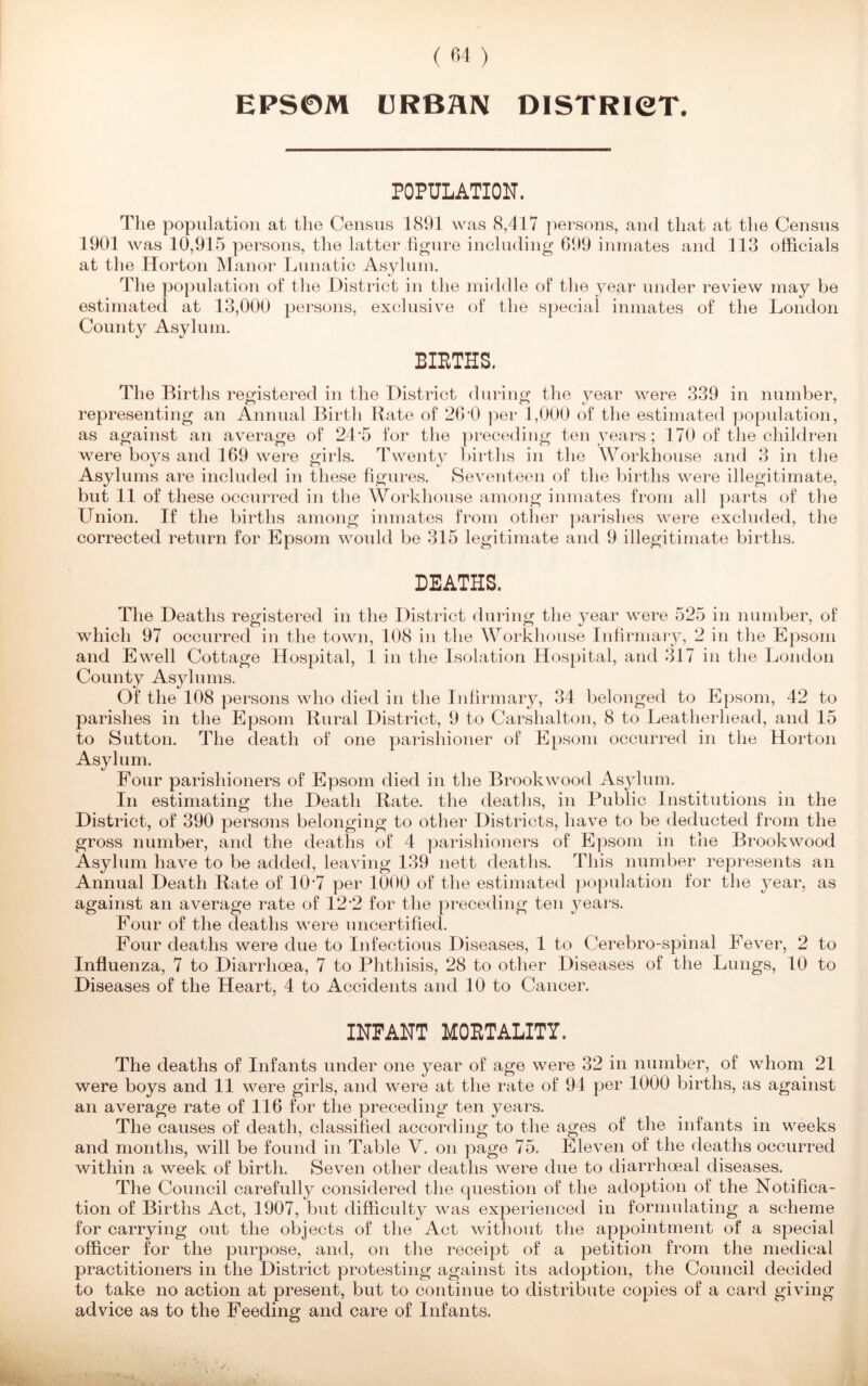 EPSOM URBAN DISTRICT. POPULATION. The population at the Census 1891 was 8,417 persons, and that at the Census 1901 was 10,915 persons, the latter figure including 699 inmates and 113 officials at the Horton Manor Lunatic Asylum. The population of the District in the middle of the year under review may be estimated at 13,000 persons, exclusive of the special inmates of the London County Asylum. BIRTHS. The Births registered in the District during the year were 339 in number, representing an Annual Birth Rate of 26D per 1,000 of the estimated population, as against an average of 24‘5 for the preceding ten years; 170 of the children were boys and 169 were girls. Twenty births in the Workhouse and 3 in the Asylums are included in these figures. Seventeen of the births were illegitimate, but 11 of these occurred in the Workhouse among inmates from all parts of the Union. If the births among inmates from other parishes were excluded, the corrected return for Epsom would be 315 legitimate and 9 illegitimate births. DEATHS. The Deaths registered in the District during the }^ear were 525 in number, of which 97 occurred in the town, 108 in the Workhouse Infirmary, 2 in the Epsom and Ewell Cottage Hospital, 1 in the Isolation Hospital, and 317 in the London County Asylums. Of the 108 persons who died in the Infirmary, 34 belonged to Epsom, 42 to parishes in the Epsom Rural District, 9 to Carshalton, 8 to Leatherhead, and 15 to Sutton. The death of one parishioner of Epsom occurred in the Horton Asylum. Four parishioners of Epsom died in the Brook wood Asylum. In estimating the Death Rate, the deaths, in Public Institutions in the District, of 390 persons belonging to other Districts, have to be deducted from the gross number, and the deaths of 4 parishioners of Epsom in the Brook wood Asylum have to be added, leaving 139 nett deaths. This number represents an Annual Death Rate of 10 *7 per 1000 of the estimated population for the year, as against an average rate of 12*2 for the preceding ten years. Four of the deaths were uncertified. Four deaths were due to Infectious Diseases, 1 to Cerebro-spinal Fever, 2 to Influenza, 7 to Diarrhoea, 7 to Phthisis, 28 to other Diseases of the Lungs, 10 to Diseases of the Heart, 4 to Accidents and 10 to Cancer. INFANT MORTALITY. The deaths of Infants under one year of age were 32 in number, of whom 21 were boys and 11 were girls, and were at the rate of 94 per 1000 births, as against an average rate of 116 for the preceding ten years. The causes of death, classified according to the ages of the infants in weeks and months, will be found in Table V. on page 75. Eleven of the deaths occurred within a week of birth. Seven other deaths were due to diarrhoeal diseases. The Council carefully considered the question of the adoption of the Notifica- tion of Births Act, 1907, but difficulty was experienced in formulating a scheme for carrying out the objects of the Act without the appointment of a special officer for the purpose, and, on the receipt of a petition from the medical practitioners in the District protesting against its adoption, the Council decided to take no action at present, but to continue to distribute copies of a card giving advice as to the Feeding and care of Infants.