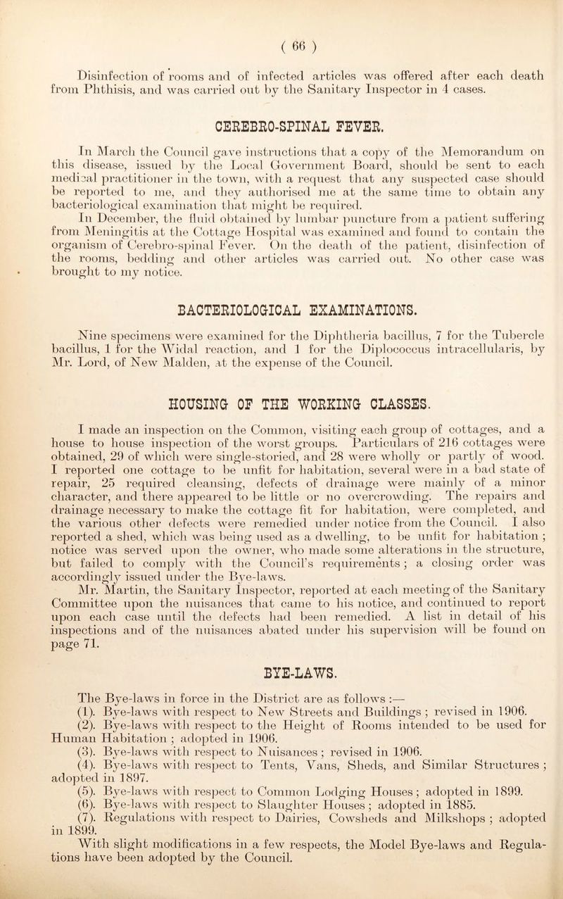 Disinfection of rooms and of infected articles was offered after each death from Phthisis, and was carried out by the Sanitary Inspector in 4 cases. CEREBRO-SPINAL FEVER. In March the Council gave instructions that a copy of the Memorandum on this disease, issued by the Local Government Board, should be sent to each medical practitioner in the town, with a request that any suspected case should be reported to me, and they authorised me at the same time to obtain any bacteriological examination that might be required. In December, the fluid obtained by lumbar puncture from a patient suffering from Meningitis at the Cottage Hospital was examined and found to contain the organism of Cerebro-spinal Fever. On the death of the patient, disinfection of the rooms, bedding and other articles was carried out. No other case was brought to my notice. BACTERIOLOGICAL EXAMINATIONS. Nine specimens were examined for the Diphtheria bacillus, 7 for the Tubercle bacillus, 1 for the Widal reaction, and 1 for the Diplococcus intracellularis, by Mr. Lord, of New Malden, at the expense of the Council. HOUSING OF THE WORKING CLASSES. I made an inspection on the Common, visiting each group of cottages, and a house to house inspection of the worst groups. Particulars of 216 cottages were obtained, 29 of which were single-storied, and 28 were wholly or partly of wood. I reported one cottage to be unfit for habitation, several were in a bad state of repair, 25 required cleansing, defects of drainage were mainly of a minor character, and there appeared to be little or no overcrowding. The repairs and drainage necessary to make the cottage fit for habitation, were completed, and the various other defects were remedied under notice from the Council. I also reported a shed, which was being used as a dwelling, to be unfit for habitation ; notice was served upon the owner, who made some alterations in the structure, but failed to comply with the Councils requirements; a closing order was accordingly issued under the Bye-laws. Mr. Martin, the Sanitary Inspector, reported at each meeting of the Sanitary Committee upon the nuisances that came to his notice, and continued to report upon each case until the defects had been remedied. A list in detail of his inspections and of the nuisances abated under his supervision will be found on page 71. BYE-LAWS. The Bye-laws in force in the District are as follows :— (1) . Bye-laws with respect to New Streets and Buildings ; revised in 1906. (2) . Bye-laws with respect to the Height of Booms intended to be used for Human Habitation ; adopted in 1906. (3) . Bye-laws with respect to Nuisances ; revised in 1906. (4) . Bye-laws with respect to Tents, Vans, Sheds, and Similar Structures ; adopted in 1897. (5) . Bye-laws with respect to Common Lodging Houses; adopted in 1899. (6) . Bye-laws with respect to Slaughter Houses; adopted in 1885. (7) . Negulations with respect to Dairies, Cowsheds and Milkshops ; adopted in 1899. With slight modifications in a few respects, the Model Bye-laws and Begula- tions have been adopted by the Council.