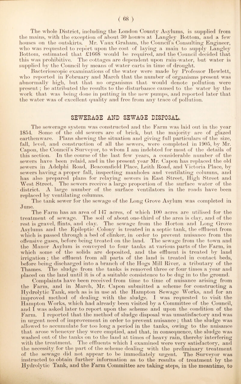 The whole District, including the London County Asylums, is supplied from the mains, with the exception of about 30 houses at Langley Bottom, and a few houses on the outskirts. Mr. Yaux Graham, the Council’s Consulting Engineer, who was requested to report upon the cost of laying a main to supply Langley Bottom, estimated that £1668 would be required, and the Council decided that this was prohibitive. The cottages are dependent upon rain-water, but water is supplied by the Council by means of water carts in time of drought. Bacterioscopic examinations of the water were made by Professor Hewlett, who reported in February and March that the number of organisms present was abnormally high, but that no organisms that would denote pollution were present ; he attributed the results to the disturbance caused to the water by the work that was being done in putting in the new pumps, and reported later that the water was of excellent quality and free from any trace of pollution. SEWERAGE AND SEWAGE DISPOSAL. The sewerage system was constructed and the Farm was laid out in the year 1854. Some of the old sewers are of brick, but the majority are of glazed earthenware. Plans shewing the situation and giving full particulars of the size, fall, level, and construction of all the sewers, were completed in 1905, by Mr. Capon, the Council’s Surveyor, to whom I am indebted for most of the details of this section. In the course of the last few years, a considerable number of the sewers have been relaid, and in the present year Mr. Capon has replaced the old sewers in Adelphi Road, Beaconsfield Place, Leith Road, and 4rictoria Place, by sewers having a proper fall, inspecting manholes and ventilating columns, and has also prepared plans for relaying sewers in East Street, High Street and West Street. The sewers receive a large proportion of the surface water of the district. A large number of the surface ventilators in the roads have been replaced by ventilating columns. The tank sewer for the sewage of the Long Grove Asylum was completed in June. The Farm has an area of 147 acres, of which 100 acres are utilised for the treatment of sewage. The soil of about one-third of the area is clay, and of the rest is gravel, flints, and clay. The sewage from the Horton and Long Grove Asylums and the Epileptic Colony is treated in a septic tank, the effluent from which is passed through a bed of clinker, in order to prevent nuisance from the offensive gases, before being treated on the land. The sewage from the town and the Manor Asylum is conveyed to four tanks at various parts of the Farm, in which some of the solids are deposited, and the effluent is treated by land irrigation ; the effluent from all parts of the land is treated in contact beds, before being discharged into a branch of the Hogs Mill River, a tributary of the T1 lames. The sludge from the tanks is removed three or four times a year and placed on the land until it is of a suitable consistence to be dug in to the ground. Complaints have been received from time to time of nuisance arising from the Farm, and in March, Mr. Capon submitted a scheme for constructing a Hydrolytic Tank, such as is in nse at the Hampton Sewage Works, and for an improved method of dealing with the sludge. I was requested to visit the Hampton Works, which had already been visited by a Committee of the Council, and I was asked later to report upon the scheme and upon the condition of the Farm. I reported that the method of sludge disposal was unsatisfactory and was in urgent need of improvement in order to prevent nuisance; that the sludge was allowed to accumulate for too long a period in the tanks, owing to the nuisance that arose whenever they wrere emptied, and that, in consequence, the sludge was washed out of the tanks on to the land at times of heavy rain, thereby interfering with the treatment. The effluents which I examined were very satisfactory, and the necessity for the part of the scheme dealing with the preliminary treatment of the sewage did not appear to be immediately urgent. The Surveyor was instructed to obtain further information as to the results of treatment by the Hydrolytic Tank, and the Farm Committee are taking steps, in the meantime, to
