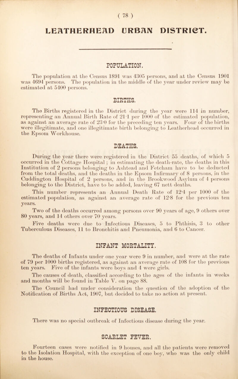 LEATHERHEHD URBAN DISTRICT. POPULATION. The population at the Census 1891 was 4305 persons, and at the Census 1901 was 4G94 persons. The population in the middle of the year under review may be estimated at 5400 persons. BIRTHS. The Births registered in the District during the year were 114 in number, representing an Annual Birth Rate of 214 per 1000 of the estimated population, as against an average rate of 230 for the preceding ten years. Four of the births were illegitimate, and one illegitimate birth belonging to Leatherhead occurred in the Epsom Workhouse. DEATHS. During the year there were registered in the District 55 deaths, of which 5 occurred in the Cottage Hospital; in estimating the death-rate, the deaths in this Institution of 2 persons belonging to Ashtead and Fetcham have to be deducted from the total deaths, and the deaths in the Epsom Infirmary of 8 persons, in the Cuddington Hospital of 2 persons, and in the Brookwood Asylum of 4 persons belonging to the District, have to be added, leaving 67 nett deaths. This number represents an Annual Death Rate of 12*4 per 1000 of the estimated population, as against an average rate of 12'8 for the previous ten years. Two of the deaths occurred among persons over 90 j^ears of age, 9 others over 80 years, and 14 others over 70 years. Five deaths were due to Infectious Diseases, 5 to Phthisis, 3 to other Tuberculous Diseases, 11 to Bronchitis and Pneumonia, and 6 to Cancer. INFANT MORTALITY. The deaths of Infants under one j^ear were 9 in number, and were at the rate of 79 per 1000 births registered, as against an average rate of 108 for the previous ten years. Five of the infants were boys and 4 were girls. The causes of death, classified according to the ages of the infants in weeks and months will be found in Table V. on page 88. The Council had under consideration the question of the adoption of the Notification of Births Act, 1907, but decided to take no action at present. INFECTIOUS DISEASE. There was no special outbreak of Infectious disease during the year. SCARLET FEVER. Fourteen cases were notified in 9 houses, and all the patients were removed to the Isolation Hospital, with the exception of one boy, who was the only child in the house.