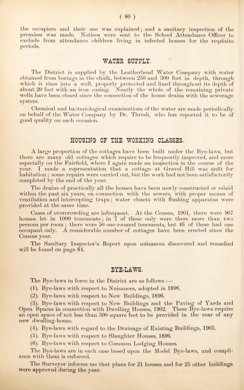the occupiers and their use was explained; and a sanitary inspection of the premises was made. Notices were sent to the School Attendance Officer to exclude from attendance children living in infected houses for the requisite periods. WATER SUPPLY. The District is supplied by the Leatherhead Water Company with water obtained from borings in the chalk, between 250 and 300 feet in depth, through which it rises into a well, properly protected and lined throughout its depth of about 20 feet with an iron casing. Nearly the whole of the remaining private wells have been closed since the connection of the house drains with the sewerage system. Chemical and bacteriological examinations of the water are made periodically on behalf of the Water Company by Dr. Thresh, who has reported it to be of good quality on each occasion. HOUSING- OP THE WORKING CLASSES. A large proportion of the cottages have been built under the Bye-laws, but there are many old cottages which require to be frequently inspected, and more especially on the Fairfield, where I again made an inspection in the course of the year. I made a representation that a cottage at Gravel Hill was unlit for habitation ; some repairs were carried out, but the work had not been satisfactorily completed by the end of the year. The drains of practically all the houses have been newly constructed or relaid within the past six years, on connection with the sewers, with proper means of ventilation and intercepting traps ; water closets with Hushing apparatus were provided at the same time. Cases of overcrowding are infrequent. At the Census, 1901, there were 907 houses let in 1000 tenements; in 7 of these only were there more than two persons per room ; there were 50 one-roomed tenements, but 46 of these had one occupant only. A considerable number of cottages have been erected since the Census year. The Sanitary Inspector’s Report upon nuisances discovered and remedied will be found on page 84. BYE-LAWS. The Bye-laws in force in the District are as follows :— (1) . Bye-laws with respect to Nuisances, adopted in 1896. (2) . Bye-laws with respect to New Buildings, 1896. (3) . Bye-laws with respect to New Buildings and the Paving of Yards and Open Spaces in connection with Dwelling Houses, 1902. These Bye-laws require an open space of not less than 500 square feet to be provided in the rear of any new dwelling-house. (4) . Bye-laws with regard to the Drainage of Existing Buildings, 1903. (5) . Bye-laws with respect to Slaughter Houses, 1896. (6) . Bye-laws with respect to Common Lodging Houses. The Bye-laws are in each case based upon the Model Bye-laws, and compli- ance with them is enforced. The Surveyor informs me that plans for 21 houses and for 25 other buildings were approved during the year.