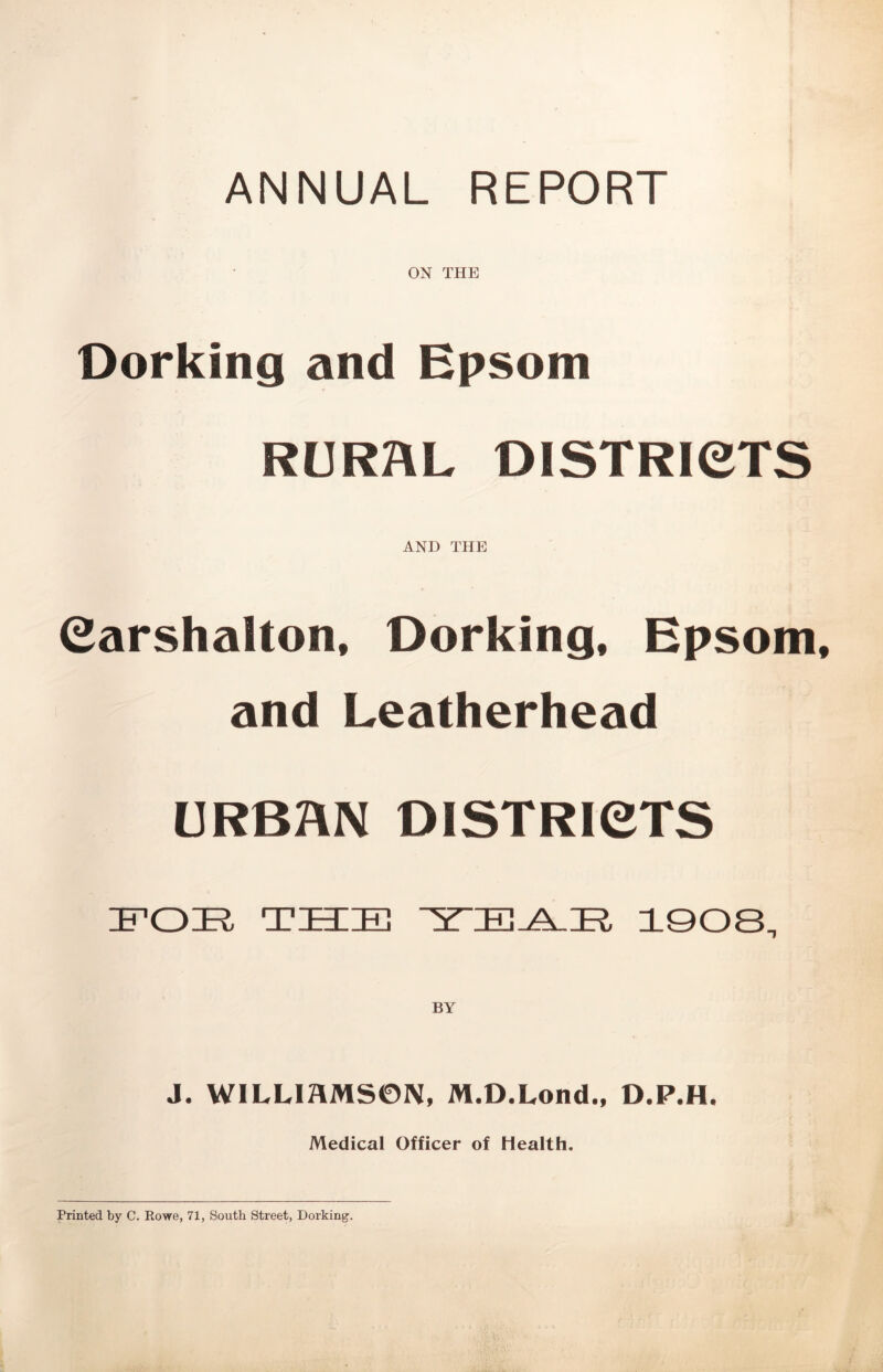 ANNUAL REPORT ON THE Dorking and Epsom RURAL DISTRICTS AND THE Carshalton, Dorking, Epsom and Leatherhead URBAN DISTRICTS TSIE 1908, BY J. WILLIAMSON, M.D.Lond., D.P.H. Medical Officer of Health. Printed by C. Rowe, 71, South Street, Dorking.