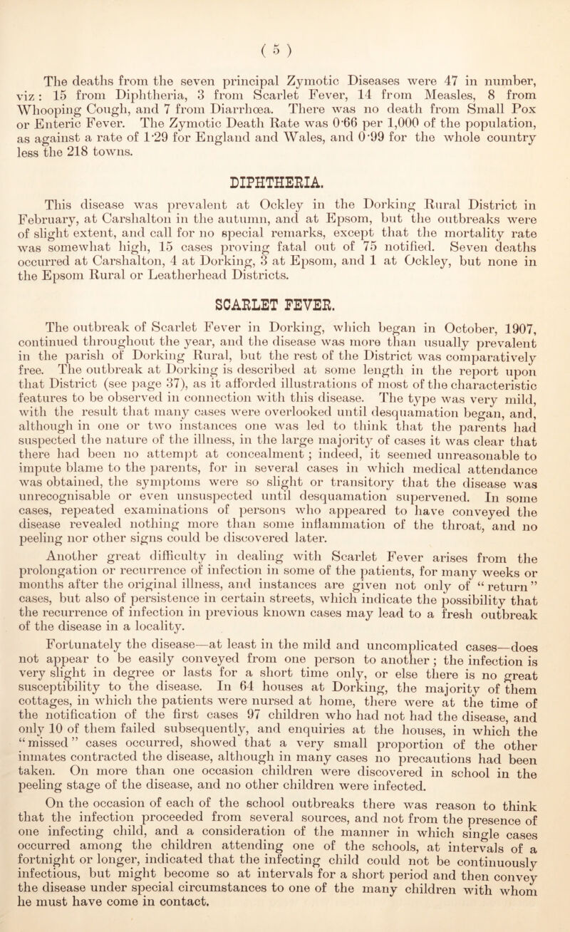 The deaths from the seven principal Zymotic Diseases were 47 in number, viz : 15 from Diphtheria, 3 from Scarlet Fever, 14 from Measles, 8 from Whooping Cough, and 7 from Diarrhoea. There was no death from Small Pox or Enteric Fever. The Zymotic Death Pate was 0'66 per 1,000 of the population, as against a rate of 1’29 for England and Wales, and 0’99 for the whole country less the 218 towns. DIPHTHEEIA. This disease was prevalent at Ockley in the Dorking Rural District in February, at Carshalton in the autumn, and at Epsom, but the outbreaks were of slight extent, and call for no special remarks, except that the mortality rate was somewhat high, 15 cases proving fatal out of 75 notified. Seven deaths occurred at Carshalton, 4 at Dorking, 3 at Epsom, and 1 at Ockley, but none in the Epsom Rural or Leatherhead Districts. SCARLET EEVER. The outbreak of Scarlet Fever in Dorking, which began in October, 1907, continued throughout the year, and the disease was more than usually prevalent in the parish of Dorking Rural, but the rest of the District was comparatively free. The outbreak at Dorking is described at some length in the report upon that District (see page 37), as it afforded illustrations of most of the characteristic features to be observed in connection with this disease. The type was very mild, with the result that many cases were overlooked until desquamation began, and, although in one or two instances one was led to think that the parents had suspected the nature of the illness, in the large majoritj^ of cases it was clear that there had been no attempt at concealment; indeed, it seemed unreasonable to impute blame to the parents, for in several cases in which medical attendance was obtained, the symptoms were so slight or transitory that the disease was unrecognisable or even unsuspected until desquamation supervened. In some cases, repeated examinations of persons who appeared to have conveyed the disease revealed nothing more than some inffammation of the throat, and no peeling nor other signs could be discovered later. Another great difficulty in dealing with Scarlet Fever arises from the prolongation or recurrence of infection in some of the patients, for many weeks or months after the original illness, and instances are given not only of “ return ” cases, but also of persistence in certain streets, which indicate the possibility that the recurrence of infection in previous known cases may lead to a fresh outbreak of the disease in a locality. Fortunately the disease—at least in the mild and uncomplicated cases does not appear to be easily conveyed from one person to another; the infection is very slight in degree or lasts for a short time only, or else there is no great susceptibility to the disease. In 64 houses at Dorking, the majority of them cottages, in which the patients were nursed at home, there were at the time of the notification of the first cases 97 children who had not had the disease, and only 10 of them failed subsequently, and enquiries at the houses, in which the “ missed ” cases occurred, showed that a very small proportion of the other inmates contracted the disease, although in many cases no precautions had been taken. On more than one occasion children were discovered in school in the peeling stage of the disease, and no other children were infected. On the occasion of each of the school outbreaks there was reason to think that the infection proceeded from several sources, and not from the presence of one infecting child, and a consideration of the manner in which single cases occurred among the children attending one of the schools, at intervals of a fortnight or longer, indicated that the infecting child could not be continuously infectious, but might become so at intervals for a short period and then convey the disease under special circumstances to one of the many children with whom he must have come in contact.