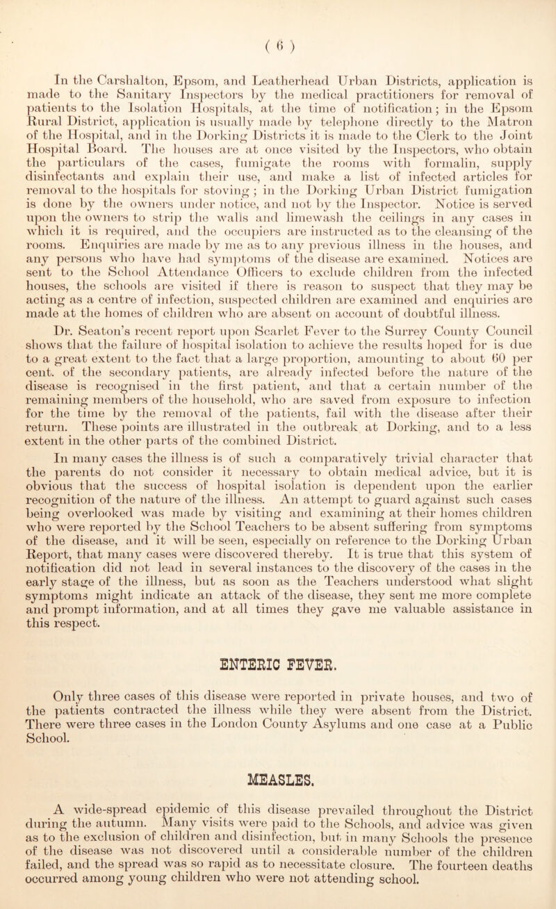 In the Carshalton, Epsom, and Leatherhead Urban Districts, application is made to the Sanitary Ins})ectors by tlie medical practitioners for removal of patients to the Isolation Hosjhtals, at the time of notification; in the Epsom linral District, application is usually made by tele{)hone directly to the Matron of the Hospital, and in the Dorking Districts it is made to the Clerk to the Joint Hospital Board. The houses are at once visited by the Inspectors, who obtain the particulars of the cases, fumigate the rooms with formalin, supply disinfectants and explain their use, and make a list of infected articles for removal to the hospitals for stoving ; in tlie Dorking Urban District fumigation is done by the owners under notice, and not by the Inspector. Notice is served upon the owners to strip the walls and limewash the ceilings in any cases in which it is required, and the occupiers are instructed as to the cleansing of the rooms. Enquiries are made by me as to any previous illness in the houses, and any persons who have had sym])toms of the disease are examined. Notices are sent to the School Attendance Officers to exclude children from the infected houses, the schools are visited if there is reason to suspect that they may be acting as a centre of infection, suspected children are examined and enquiries are made at the homes of children who are absent on account of doubtful illness. Dr. Seaton’s recent report upon Scarlet Fever to the Surrey County Council shows that the failure of hospital isolation to achieve the results hoped for is due to a great extent to the fact that a large proportion, amounting to about fiO per cent, of the secondary patients, are already infected before the nature of the disease is recognised in the first patient, and that a certain number of the remaining members of tlie household, who are saved from exposure to infection for the time by the removal of the patients, fail with the disease after their return. These points are illustrated in the outbreak at Dorking, and to a less extent in the other parts of the combined District. In many cases the illness is of such a comparatively trivial character that the parents do not consider it necessary to obtain medical advice, but it is obvious that the success of hospital isolation is dependent upon the earlier recognition of the nature of the illness. An attempt to guard against such cases being overlooked was made by visiting and examining at their homes children who were reported by the School Teachers to be absent suffering from symptoms of the disease, and it will be seen, especially on reference to the Dorking Urban Report, that many cases were discovered thereby. It is true that this system of notification did not lead in several instances to the discovery of the cases in the early stage of the illness, but as soon as the Teachers understood what slight symptoms might indicate an attack of the disease, they sent me more complete and prompt information, and at all times they gave me valuable assistance in this respect. ENTEBIC EEVEB. Only three cases of this disease were reported in private houses, and two of the patients contracted the illness while they were absent from the District. There were three cases in the London County Asylums and one case at a Public School. MEASLES. A wide-spread epidemic of this disease prevailed throughout the District during the autumn. Many visits were paid to the Schools, and advice was given as to the exclusion of children and disinfection, but in many Schools the presence of the disease was not discovered until a considerable number of the children failed, and the spread was so rapid as to necessitate closure. The fourteen deaths occurred among young children who were not attending school.